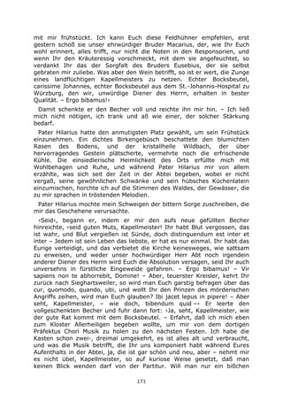 171
mit mir frühstückt. Ich kann Euch diese Feldhühner empfehlen, erst
gestern schoß sie unser ehrwürdiger Bruder Macarius, der, wie Ihr Euch
wohl erinnert, alles trifft, nur nicht die Noten in den Responsorien, und
wenn Ihr den Kräuteressig vorschmeckt, mit dem sie angefeuchtet, so
verdankt Ihr das der Sorgfalt des Bruders Eusebius, der sie selbst
gebraten mir zuliebe. Was aber den Wein betrifft, so ist er wert, die Zunge
eines landflüchtigen Kapellmeisters zu netzen. Echter Bocksbeutel,
carissime Johannes, echter Bocksbeutel aus dem St.-Johannis-Hospital zu
Würzburg, den wir, unwürdige Diener des Herrn, erhalten in bester
Qualität. – Ergo bibamus!‹
Damit schenkte er den Becher voll und reichte ihn mir hin. – Ich ließ
mich nicht nötigen, ich trank und aß wie einer, der solcher Stärkung
bedarf.
Pater Hilarius hatte den anmutigsten Platz gewählt, um sein Frühstück
einzunehmen. Ein dichtes Birkengebüsch beschattete den blumichten
Rasen des Bodens, und der kristallhelle Wildbach, der über
hervorragendes Gestein plätscherte, vermehrte noch die erfrischende
Kühle. Die einsiedlerische Heimlichkeit des Orts erfüllte mich mit
Wohlbehagen und Ruhe, und während Pater Hilarius mir von allem
erzählte, was sich seit der Zeit in der Abtei begeben, wobei er nicht
vergaß, seine gewöhnlichen Schwänke und sein hübsches Küchenlatein
einzumischen, horchte ich auf die Stimmen des Waldes, der Gewässer, die
zu mir sprachen in tröstenden Melodien.
Pater Hilarius mochte mein Schweigen der bittern Sorge zuschreiben, die
mir das Geschehene verursachte.
›Seid‹, begann er, indem er mir den aufs neue gefüllten Becher
hinreichte, ›seid guten Muts, Kapellmeister! Ihr habt Blut vergossen, das
ist wahr, und Blut vergießen ist Sünde, doch distinguendum est inter et
inter – Jedem ist sein Leben das liebste, er hat es nur einmal. Ihr habt das
Eurige verteidigt, und das verbietet die Kirche keinesweges, wie sattsam
zu erweisen, und weder unser hochwürdiger Herr Abt noch irgendein
anderer Diener des Herrn wird Euch die Absolution versagen, seid Ihr auch
unversehns in fürstliche Eingeweide gefahren. – Ergo bibamus! – Vir
sapiens non te abhorrebit, Domine! – Aber, teuerster Kreisler, kehrt Ihr
zurück nach Sieghartsweiler, so wird man Euch garstig befragen über das
cur, quomodo, quando, ubi, und wollt Ihr den Prinzen des mörderischen
Angriffs zeihen, wird man Euch glauben? Ibi jacet lepus in pipere! – Aber
seht, Kapellmeister, – wie doch, bibendum quid –‹ Er leerte den
vollgeschenkten Becher und fuhr dann fort: ›Ja, seht, Kapellmeister, wie
der gute Rat kommt mit dem Bocksbeutel. – Erfahrt, daß ich mich eben
zum Kloster Allerheiligen begeben wollte, um mir von dem dortigen
Präfektus Chori Musik zu holen zu den nächsten Festen. Ich habe die
Kasten schon zwei-, dreimal umgekehrt, es ist alles alt und verbraucht,
und was die Musik betrifft, die Ihr uns komponiert habt während Eures
Aufenthalts in der Abtei, ja, die ist gar schön und neu, aber – nehmt mir
es nicht übel, Kapellmeister, so auf kuriose Weise gesetzt, daß man
keinen Blick wenden darf von der Partitur. Will man nur ein bißchen
 