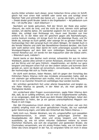 172
durchs Gitter schielen nach dieser, jener hübschen Dirne unten im Schiff,
gleich hat man einen Halt verfehlt oder sonst was und schlägt einen
falschen Takt und schmeißt das Ganze um – pump, da liegt's, und Di – di
– Diedel diedel greift Bruder Jakob in die Orgeltasten! – Ad patibulum cum
illis – ich durfte also – doch bibamus!‹ –
Nachdem wir beide getrunken, floß der Strom der Rede also weiter:
›Desunt, die nicht da sind, und die nicht da sind, können nicht gefragt
werden, ich dächte daher, Ihr wandertet sogleich mit mir zurück nach der
Abtei, die, schlägt man Richtwege ein, kaum zwei Stunden von hier
entfernt ist. In der Abtei seid Ihr gesichert gegen alle Nachstellungen,
contra hostium insidias, ich bringe Euch hin als lebendige Musik, und Ihr
bleibt da, solange es Euch gefällt, oder solange Ihr es geraten findet. Der
hochwürdige Herr Abt versorgt Euch mit allem Nötigen. Ihr kleidet Euch in
die feinste Wäsche und zieht das Benediktiner-Gewand darüber, das Euch
sehr wohl stehen wird. Aber damit Ihr nicht unterweges ausseht wie der
Wundgeschlagene auf dem Bild vorn mitleidigen Samariter, so setzt
meinen Reisehut auf, ich werde mir den Kapuschon über die Glatze ziehn.
– Bibendum quid, Liebster!‹
Damit leerte er den Becher noch einmal, schwenkte ihn aus im nahen
Waldbach, packte alles schnell in seinen Reisesack, drückte mir seinen Hut
auf die Stirne und rief ganz fröhlich: ›Kapellmeister, wir dürfen nur ganz
langsam und bequem einen Fuß vor den andern setzen und kommen doch
gerade an, wenn sie läuten ad conventum, conventuales, das heißt, wenn
der hochwürdige Abt sich zu Tische setzt.‹
Ihr dürft wohl denken, lieber Meister, daß ich gegen den Vorschlag des
fröhlichen Paters Hilarius nicht das mindeste einzuwenden hatte, daß es
mir vielmehr gar willkommen sein mußte, mich an einen Ort zu begeben,
der mir in so mancher Hinsicht ein wohltätiges Asyl werden konnte.
Wir schritten gemächlich fort unter allerlei Gesprächen und langten so,
wie Pater Hilarius es gewollt, in der Abtei an, als man gerade die
Tischglocke läutete.
Um vorderhand allen Fragen zuvorzukommen, sagte Pater Hilarius dem
Abt, daß, da er zufällig erfahren, wie ich mich in Sieghartsweiler aufhalte,
er es vorgezogen, statt der Musik aus dem Kloster Allerheiligen, lieber den
Komponisten zu holen, der ja ein ganzes unerschöpfliches Magazin von
Musik in sich trage.
Der Abt Chrysostomus (mich dünkt, ich hätte Euch schon viel von ihm
erzählt) empfing mich mit jener gemütlichen Freude, die nur wahrhaft
guter Gesinnung eigen, und lobte den Entschluß des Paters Hilarius. –
Seht mich nun, Meister Abraham, wie ich, umgeschaffen zum passablen
Benediktinermönch, in einem hohen geräumigen Zimmer des
Hauptgebäudes der Abtei sitze und emsig Vespern und Hymnen
ausarbeite, ja, wie ich schon mitunter Gedanken notiere zu einem
feierlichen Hochamt, wie sich die singenden und spielenden Brüder, die
Chorknaben versammeln, wie ich emsig Proben halte, wie ich hinter dem
Gitter des Chors dirigiere! In der Tat, so vergraben fühle ich mich in diese
 