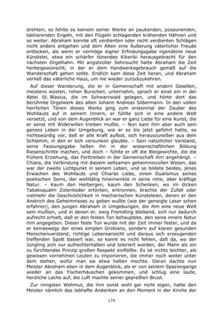 174
drehten; so fehlte es keinem seiner Werke an paukenden, posaunenden,
taktierenden Engeln, mit den Flügeln schlagenden krähenden Hähnen und
so weiter. Abraham konnte oft verdienten oder nicht verdienten Schlägen
nicht anders entgehen und dem Alten eine Äußerung väterlicher Freude
entlocken, als wenn er vermöge eigner Erfindungsgabe irgendeine neue
Künstelei, etwa ein schärfer tönendes Kikeriki herausgebracht für den
nächsten Orgelhahn. Mit angstvoller Sehnsucht hatte Abraham die Zeit
herbeigewünscht, in der er dem Handwerksgebrauch gemäß auf die
Wanderschaft gehen sollte. Endlich kam diese Zeit heran, und Abraham
verließ das väterliche Haus, um nie wieder zurückzukehren.
Auf dieser Wanderung, die er in Gemeinschaft mit andern Gesellen,
meistens wüsten, rohen Burschen, unternahm, sprach er einst ein in der
Abtei St. Blasius, die im Schwarzwald gelegen, und hörte dort das
berühmte Orgelwerk des alten Johann Andreas Silbermann. In den vollen
herrlichen Tönen dieses Werks ging zum erstenmal der Zauber des
Wohllauts auf in seinem Innern, er fühlte sich in eine andere Welt
versetzt, und von dem Augenblick an war er ganz Liebe für eine Kunst, die
er sonst mit Widerwillen treiben mußte. – Nun kam ihm aber auch sein
ganzes Leben in der Umgebung, wie er es bis jetzt geführt hatte, so
nichtswürdig vor, daß er alle Kraft aufbot, sich herauszureißen aus dem
Schlamm, in den er sich versunken glaubte. – Sein natürlicher Verstand,
seine Fassungsgabe ließen ihn in der wissenschaftlichen Bildung
Riesenschritte machen, und doch – fühlte er oft die Bleigewichte, die die
frühere Erziehung, das Forttreiben in der Gemeinschaft ihm angehängt. –
Chiara, die Verbindung mit diesem seltsamen geheimnisvollen Wesen, das
war der zweite Lichtpunkt in seinem Leben, und so bildete beides, jenes
Erwachen des Wohllauts und Chiaras Liebe, einen Dualismus seines
poetischen Seins, der wohltätig hineinwirkte in seine rohe, aber kräftige
Natur. – Kaum den Herbergen, kaum den Schenken, wo im dicken
Tabaksqualm Zotenlieder ertönten, entronnen, brachte der Zufall oder
vielmehr die Geschicklichkeit in mechanischen Künsteleien, denen er den
Anstrich des Geheimnisses zu geben wußte (wie der geneigte Leser schon
erfahren), den jungen Abraham in Umgebungen, die ihm eine neue Welt
sein mußten, und in denen er, ewig Fremdling bleibend, sich nur dadurch
aufrecht erhielt, daß er den festen Ton behauptete, den seine innere Natur
ihm angegeben. Dieser feste Ton wurde mit der Zeit immer fester, und da
er keineswegs der eines simplen Grobians, sondern auf klaren gesunden
Menschenverstand, richtige Lebensansicht und daraus sich erzeugenden
treffenden Spott basiert war, so konnt es nicht fehlen, daß da, wo der
Jüngling sich nur aufrechterhalten und toleriert worden, der Mann als ein
zu fürchtendes Prinzip großen Respekt einflößte. Es ist nichts leichter, als
gewissen vornehmen Leuten zu imponieren, die immer noch weiter unter
dem stehen, wofür man sie etwa halten mochte. Daran dachte nun
Meister Abraham eben in dem Augenblick, als er von seinem Spaziergange
wieder an das Fischerhäuschen gekommen, und schlug eine laute,
herzliche Lache auf, die Luft machte seiner gepreßten Brust.
Zur innigsten Wehmut, die ihm sonst wohl gar nicht eigen, hatte den
Meister nämlich das lebhafte Andenken an den Moment in der Kirche der
 