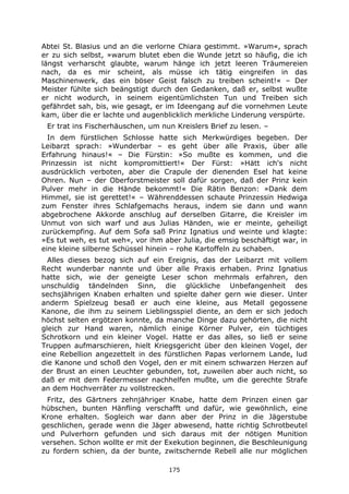 175
Abtei St. Blasius und an die verlorne Chiara gestimmt. »Warum«, sprach
er zu sich selbst, »warum blutet eben die Wunde jetzt so häufig, die ich
längst verharscht glaubte, warum hänge ich jetzt leeren Träumereien
nach, da es mir scheint, als müsse ich tätig eingreifen in das
Maschinenwerk, das ein böser Geist falsch zu treiben scheint!« – Der
Meister fühlte sich beängstigt durch den Gedanken, daß er, selbst wußte
er nicht wodurch, in seinem eigentümlichsten Tun und Treiben sich
gefährdet sah, bis, wie gesagt, er im Ideengang auf die vornehmen Leute
kam, über die er lachte und augenblicklich merkliche Linderung verspürte.
Er trat ins Fischerhäuschen, um nun Kreislers Brief zu lesen. –
In dem fürstlichen Schlosse hatte sich Merkwürdiges begeben. Der
Leibarzt sprach: »Wunderbar – es geht über alle Praxis, über alle
Erfahrung hinaus!« – Die Fürstin: »So mußte es kommen, und die
Prinzessin ist nicht kompromittiert!« Der Fürst: »Hätt ich's nicht
ausdrücklich verboten, aber die Crapule der dienenden Esel hat keine
Ohren. Nun – der Oberforstmeister soll dafür sorgen, daß der Prinz kein
Pulver mehr in die Hände bekommt!« Die Rätin Benzon: »Dank dem
Himmel, sie ist gerettet!« – Währenddessen schaute Prinzessin Hedwiga
zum Fenster ihres Schlafgemachs heraus, indem sie dann und wann
abgebrochene Akkorde anschlug auf derselben Gitarre, die Kreisler im
Unmut von sich warf und aus Julias Händen, wie er meinte, geheiligt
zurückempfing. Auf dem Sofa saß Prinz Ignatius und weinte und klagte:
»Es tut weh, es tut weh«, vor ihm aber Julia, die emsig beschäftigt war, in
eine kleine silberne Schüssel hinein – rohe Kartoffeln zu schaben.
Alles dieses bezog sich auf ein Ereignis, das der Leibarzt mit vollem
Recht wunderbar nannte und über alle Praxis erhaben. Prinz Ignatius
hatte sich, wie der geneigte Leser schon mehrmals erfahren, den
unschuldig tändelnden Sinn, die glückliche Unbefangenheit des
sechsjährigen Knaben erhalten und spielte daher gern wie dieser. Unter
anderm Spielzeug besaß er auch eine kleine, aus Metall gegossene
Kanone, die ihm zu seinem Lieblingsspiel diente, an dem er sich jedoch
höchst selten ergötzen konnte, da manche Dinge dazu gehörten, die nicht
gleich zur Hand waren, nämlich einige Körner Pulver, ein tüchtiges
Schrotkorn und ein kleiner Vogel. Hatte er das alles, so ließ er seine
Truppen aufmarschieren, hielt Kriegsgericht über den kleinen Vogel, der
eine Rebellion angezettelt in des fürstlichen Papas verlornem Lande, lud
die Kanone und schoß den Vogel, den er mit einem schwarzen Herzen auf
der Brust an einen Leuchter gebunden, tot, zuweilen aber auch nicht, so
daß er mit dem Federmesser nachhelfen mußte, um die gerechte Strafe
an dem Hochverräter zu vollstrecken.
Fritz, des Gärtners zehnjähriger Knabe, hatte dem Prinzen einen gar
hübschen, bunten Hänfling verschafft und dafür, wie gewöhnlich, eine
Krone erhalten. Sogleich war dann aber der Prinz in die Jägerstube
geschlichen, gerade wenn die Jäger abwesend, hatte richtig Schrotbeutel
und Pulverhorn gefunden und sich daraus mit der nötigen Munition
versehen. Schon wollte er mit der Exekution beginnen, die Beschleunigung
zu fordern schien, da der bunte, zwitschernde Rebell alle nur möglichen
 