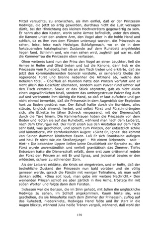 176
Mittel versuchte, zu entwischen, als ihm einfiel, daß er der Prinzessin
Hedwiga, die jetzt so artig geworden, durchaus nicht die Lust versagen
dürfe, bei der Hinrichtung des kleinen Hochverräters gegenwärtig zu sein.
Er nahm also den Kasten, worin seine Armee befindlich, unter den einen,
die Kanone unter den andern Arm, den Vogel aber in die hohle Hand und
schlich, da es ihm von dem Fürsten untersagt worden, die Prinzessin zu
sehen, leise, leise nach Hedwigas Schlafgemach, wo er sie in dem
fortdauernden kataleptischen Zustande auf dem Ruhebett angekleidet
liegen fand. Schlimm und, wie man sehen wird, zugleich gut war es, daß
die Kammerfrau die Prinzessin eben verlassen.
Ohne weiteres band nun der Prinz den Vogel an einen Leuchter, ließ die
Armee in Reihe und Glied treten und lud die Kanone, dann hob er die
Prinzessin vom Ruhebett, ließ sie an den Tisch treten und erklärte, daß sie
jetzt den kommandierenden General vorstelle, er seinerseits bleibe der
regierende Fürst und brenne nebenher die Artillerie ab, welche den
Rebellen töte. – Überfluß an Munition hatte den Prinzen verführt und er
nicht allein das Geschütz überladen, sondern auch Pulver rund umher auf
den Tisch verstreut. Sowie er das Stück abprotzte, gab es nicht allein
einen ungewöhnlichen Knall, sondern das umhergestreute Pulver flog auch
auf und verbrannte ihm tüchtig die Hand, so daß er laut aufschrie und gar
nicht einmal bemerkte, daß die Prinzessin in dem Augenblick der Explosion
hart zu Boden gestürzt war. Der Schuß hallte durch die Korridors, alles
stürzte, Unglück ahnend, herbei, und selbst Fürst und Fürstin drängten
sich, alle Etikette im jähen Schreck vergessend, mit der Dienerschaft
durch die Türe hinein. Die Kammerfrauen hoben die Prinzessin von dem
Boden und legten sie auf das Ruhebett, während man nach dem Leibarzt,
nach dem Chirurgus rief. Der Fürst ersah aus den Anstalten auf dem Tisch
sehr bald, was geschehen, und sprach zum Prinzen, der entsetzlich schrie
und lamentierte, mit zornfunkelnden Augen: »Sieht Er, Ignaz! das kommt
von Seinen dummen kindischen Faxen. Laß Er sich Brandsalbe auflegen
und heul Er nicht wie ein Straßenjunge! – Mit einem Birkenreis – sollt –
Hint–« Die bebenden Lippen ließen keine Deutlichkeit der Sprache zu, der
Fürst wurde unverständlich und verließ gravitätisch das Zimmer. Tiefes
Entsetzen hatte die Dienerschaft erfaßt, denn erst zum drittenmal redete
der Fürst den Prinzen an mit Er und Ignaz, und jedesmal bewies er den
wildesten, schwer zu sühnenden Zorn.
Als der Leibarzt erklärte, die Krisis sei eingetreten, und er hoffe, daß der
bedrohliche Zustand der Prinzessin nun bald vorüber und sie völlig
genesen werde, sprach die Fürstin mit weniger Teilnahme, als man wohl
denken sollte: »Dieu soit loué, man gebe mir weitere Nachricht.« Den
weinenden Prinzen schloß sie aber zärtlich in ihre Arme, tröstete ihn mit
süßen Worten und folgte dann dem Fürsten.
Indessen war die Benzon, die im Sinn gehabt, mit Julien die unglückliche
Hedwiga zu sehen, im Schloß angekommen. Kaum hörte sie, was
geschehen, als sie hinaufeilte nach dem Zimmer der Prinzessin, zuflog auf
das Ruhebett, niederkniete, Hedwigas Hand faßte und ihr starr in die
Augen blickte, während Julia heiße Tränen vergoß, wähnend, daß wohl der
 