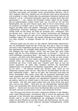 177
Todesschlaf über die Herzensfreundin kommen werde. Da holte Hedwiga
tief Atem und sprach mit dumpfer, kaum vernehmlicher Stimme: »Ist er
tot?« Sogleich hielt Prinz Ignatius ein mit Weinen trotz seines Schmerzes
und erwiderte in voller Freude über die gelungene Exekution lachend und
kichernd: »Ja ja – Prinzessin Schwester, ganz tot, gerade durch das Herz
geschossen.« – »Ja«, sprach die Prinzessin weiter, indem sie die Augen,
die sie aufgeschlagen, wieder sinken ließ, »ja, ich weiß es. Ich sah den
Blutstropfen, der aus dem Herzen quoll, aber er fiel in meine Brust, und
ich erstarrte zu Kristall, und er nur lebte in dem Leichnam!« »Hedwiga«,
begann die Rätin leise und zärtlich, »Hedwiga, erwachen Sie aus bösen,
unglücklichen Träumen, Hedwiga, erkennen Sie mich?« Die Prinzessin
winkte sanft mit der Hand, als wolle sie verlassen sein. »Hedwiga«, fuhr
die Benzon fort, »Julia ist hier.« Ein Lächeln schimmerte auf Hedwigas
Wangen. Julia beugte sich über sie hin, drückte einen leisen Kuß auf die
erblaßten Lippen der Freundin. Da lispelte Hedwiga kaum hörbar: »Es ist
nun alles vorüber, in wenigen Minuten bin ich ganz erkräftigt, ich fühl
es.« –
Niemand hatte sich bis jetzt um den kleinen Hochverräter bekümmert,
der mit zerfleischter Brust auf dem Tisch lag. Nun fiel er Julien ins Auge,
und erst in dem Augenblick wurde sie auch inne, daß Prinz Ignatius wieder
das abscheuliche, ihr verhaßte Spiel gespielt. »Prinz«, sprach sie, indem
ihre Wangen sich hoch röteten, »Prinz, was hat Ihnen der arme Vogel
getan, daß Sie ihn ohne Erbarmen töten hier im Zimmer? – Das ist ein
recht einfältiges, grausames Spiel – Sie haben mir längst versprochen, es
zu lassen, und doch nicht Wort gehalten – Aber! tun Sie es noch einmal,
niemals ordne ich mehr Ihre Tassen oder lehre Ihre Püppchen reden oder
erzähle Ihnen die Geschichte vom Wasserkönig!« »Nicht böse sein«,
wimmerte der Prinz, »nicht böse sein, Fräulein Julia! Aber es war ein
bunter Erzschelm. Er hatte allen Soldaten heimlich die Rockschöße
abgeschnitten und überdem eine Rebellion angezettelt. Aber es tut weh –
es tut weh!« – Die Benzon blickte den Prinzen, dann Julien an mit
seltsamem Lächeln, dann rief sie: »Was das für ein Wehklagen ist über ein
paar verbrannte Finger! – Aber es ist wahr, der Chirurgus wird ewig mit
seiner Brandsalbe nicht fertig. Doch hilft ein gemeines Hausmittel auch
wohl ungemeinen Leuten. Man schaffe rohe Kartoffeln herbei!« Sie schritt
nach der Türe, aber wie plötzlich von irgendeinem Gedanken erfaßt, blieb
sie stehen, kehrte um, schloß Julien in die Arme, küßte sie auf die Stirne
und sprach: »Du bist mein gutes liebes Kind und wirst immer das ganz
sein, was du sein sollst! – Hüte dich nur vor überspannten wahnsinnigen
Toren und verschließe dein Gemüt dem bösen Zauber ihrer verlockenden
Reden!« – Damit warf sie noch einen forschenden Blick auf die Prinzessin,
die sanft und süß zu schlummern schien, und verließ das Zimmer.
Der Chirurgus trat herein mit einem ungeheuren Pflaster in den Händen,
unter vielen Beteuerungen versichernd, daß er schon seit geraumer Zeit
gewartet in den Zimmern des gnädigsten Prinzen, da er nicht vermuten
konnte, daß er in dem Schlafgemach der gnädigsten Prinzessin. – Er
wollte mit dem Pflaster los auf den Prinzen, die Kammerfrau, die ein paar
stattliche Kartoffeln auf einer silbernen Schüssel herbeigebracht, vertrat
 