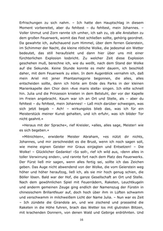 16
Erfrischungen zu sich nahm. – Ich hatte den Hauptschlag in diesem
Moment vorbereitet, aber du fehltest – du fehltest, mein Johannes. –
Voller Unmut und Zorn rannte ich umher, ich sah zu, ob alle Anstalten zu
dem großen Feuerwerk, womit das Fest schließen sollte, gehörig geordnet.
Da gewahrte ich, aufschauend zum Himmel, über dem fernen Geierstein,
im Schimmer der Nacht, die kleine rötliche Wolke, die jedesmal ein Wetter
bedeutet, das still heraufzieht und dann hier über uns mit einer
fürchterlichen Explosion losbricht. Zu welcher Zeit diese Explosion
geschehen muß, berechne ich, wie du weißt, nach dem Stand der Wolke
auf die Sekunde. Keine Stunde konnte es mehr dauern, ich beschloß
daher, mit dem Feuerwerk zu eilen. In dem Augenblick vernahm ich, daß
mein Ariel mit jener Phantasmagorie begonnen, die alles, alles
entscheiden sollte, denn ich hörte am Ende des Parks in der kleinen
Marienkapelle den Chor dein ›Ave maris stella‹ singen. Ich eilte schnell
hin. Julia und die Prinzessin knieten in dem Betstuhl, der vor der Kapelle
im Freien angebracht. Kaum war ich an Ort und Stelle, als – aber du
fehltest – du fehltest, mein Johannes! – Laß mich darüber schweigen, was
sich jetzt begab – Ach! – wirkungslos blieb das, was ich für ein
Meisterstück meiner Kunst gehalten, und ich erfuhr, was ich blöder Tor
nicht geahnt.«
»Heraus mit der Sprache«, rief Kreisler, »alles, alles sage, Meister! wie
es sich begeben.«
»Mitnichten«, erwiderte Meister Abraham, »es nützt dir nichts,
Johannes, und mir zerschneidet es die Brust, wenn ich noch sagen soll,
wie meine eignen Geister mir Graus einjagten und Entsetzen! – Die
Wolke! – Glücklicher Gedanke! ›So soll‹, rief ich wild aus, ›denn alles in
toller Verwirrung enden‹, und rannte fort nach dem Platz des Feuerwerks.
Der Fürst ließ mir sagen, wenn alles fertig sei, sollte ich das Zeichen
geben. Das Auge nicht abwendend von der Wolke, die vom Geierstein weg
höher und höher heraufzog, ließ ich, als sie mir hoch genug schien, die
Böller lösen. Bald war der Hof, die ganze Gesellschaft an Ort und Stelle.
Nach dem gewöhnlichen Spiel mit Feuerrädern, Raketen, Leuchtkugeln
und anderm gemeinen Zeuge ging endlich der Namenszug der Fürstin in
chinesischem Brillantfeuer auf, doch hoch über ihm in Lüften schwamm
und verschwamm in milchweißem Licht der Name Julia. – Nun war es Zeit
– Ich zündete die Girandola an, und wie zischend und prasselnd die
Raketen in die Höhe fuhren, brach das Wetter los mit glutroten Blitzen,
mit krachenden Donnern, von denen Wald und Gebirge erdröhnten. Und
 