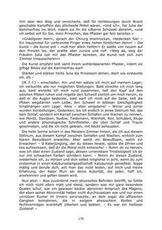 178
ihm aber den Weg und versicherte, daß für Verletzungen durch Brand
geschabte Kartoffeln das allerbeste Mittel wären. »Und ich«, fiel Julia der
Kammerfrau ins Wort, indem sie ihr die silberne Schüssel abnahm, »und
ich selbst will für Sie, mein Prinzchen, das Pflaster gar fein bereiten.«
»Gnädigster Herr«, sprach der Chirurg erschrocken, »bedenken Sie! –
Ein Hausmittel für verbrannte Finger eines hohen fürstlichen Herrn! – Die
Kunst – die Kunst soll – muß hier allein helfen!« Er wollte von neuem auf
den Prinzen los, der prallte aber zurück und rief: »Weg da, weg da!
Fräulein Julia soll mir das Pflaster bereiten, die Kunst soll sich zum
Zimmer hinausscheren!«
Die Kunst empfahl sich samt ihrem wohlpräparierten Pflaster, indem sie
giftige Blicke auf die Kammerfrau warf.
Stärker und stärker hörte Julia die Prinzessin atmen, doch wie erstaunte
sie, als –
(M. f. f.) – einschlafen. Hin und her wälzte ich mich auf meinem Lager;
ich versuchte alle nur möglichen Stellungen. Bald streckte ich mich lang
aus, bald wickelte ich mich rund zusammen, ließ den Kopf auf den
weichen Pfoten ruhen und ringelte den Schweif zierlich um mich herum, so
daß er die Augen bedeckte, bald warf ich mich auf die Seite, ließ die
Pfoten wegstarren vom Leibe, den Schweif in lebloser Gleichgültigkeit
hinabhängen vom Lager. Alles – alles vergebens! – Wirrer und wirrer
wurden Vorstellungen, Gedanken, bis ich endlich in jenes Delirium fiel, das
kein Schlaf, sondern ein Kampf zwischen Schlafen und Wachen zu nennen,
wie Moritz, Davidson, Nudow, Tiedemann, Wienholt, Reil, Schubert, Kluge
und andere physiologische Schriftsteller, die über Schlaf und Traum
geschrieben, und die ich nicht gelesen, mit Recht behaupten.
Die helle Sonne schien in des Meisters Zimmer hinein, als ich aus diesem
Delirium, aus diesem Kampf zwischen Schlafen und Wachen, wirklich zum
klaren Bewußtsein erwachte. Aber welch ein Bewußtsein, welch ein
Erwachen! – O Katerjüngling, der du dieses liesest, spitze die Ohren und
lies aufmerksam, daß dir die Moral nicht entwische! – Nimm dir zu Herzen,
was ich über einen Zustand sage, dessen unnennbare Trostlosigkeit ich dir
nur mit schwachen Farben schildern kann. – Nimm dir diesen Zustand,
wiederhole ich, zu Herzen und dich selbst möglichst in acht, wenn du zum
erstenmal in einer Katzburschengesellschaft Katzpunsch genießest. Nippe
mäßig und berufe dich, will man das nicht leiden, auf mich und meine
Erfahrung, der Kater Murr sei deine Autorität, die jeder, hoff ich,
anerkennen und gelten lassen wird.
Nun also! – Was zuvörderst mein physisches Befinden betrifft, so fühlte
ich mich nicht allein matt und elend, sondern was mir ganz besondere
Qualen schuf, war ein gewisser kecker abnormer Anspruch des Magens,
der eben seiner Abnormität halber nicht durchzusetzen war und nur einen
unnützen Rumor im Innern verursachte, an dem sogar die affizierten
Ganglien teilnahmen, die in ewigem physischem Wollen und
Nichtvermögen krankhaft zitterten und bebten. – Es war ein heilloser
Zustand! –
 