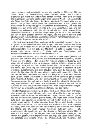 179
Aber beinahe noch empfindlicher war die psychische Affektiert. Mit der
bittern Reue und Zerknirschung eines Gestern halber, das ich doch
eigentlich gar nicht für tadelnswert achten konnte, kam eine trostlose
Gleichgültigkeit in meine Seele gegen alles irdische Wohl! – Ich verachtete
alle Güter der Erde, alle Gaben der Natur, Weisheit, Verstand, Witz und so
weiter. Die größten Philosophen, die geistreichsten Dichter galten mir
nicht höher als Lumpenpuppen, sogenannte Hansemänner, und was das
ärgste war, auf mich selbst dehnte sich jene Verachtung aus, und ich
glaubte zu erkennen, daß ich nichts sei als ein ganz gewöhnlicher
miserabler Mausekatz! – Niederschlagenderes gibt es nicht! Der Gedanke,
daß ich in dem größten Jammer befangen, daß die ganze irdische Erde
überhaupt ein Jammertal sei, vernichtete mich in namenlosem Schmerz. –
Ich kniff die Augen zu und weinte sehr! –
»Du hast geschwärmt, Murr, und nun ist dir miserabel zumute? – Ja. ja,
so geht's! – Nun schlaf nur aus, alter Junge, dann wird's besser werden!«
– So rief der Meister mir zu, als ich das Frühstück stehen ließ und einige
Schmerzenstöne von mir gab. Der Meister! – o Gott, er wußte nicht, er
kannte nicht meine Leiden! – Er ahnte nicht, wie Burschentum und
Katzpunsch wirken auf ein zartfühlendes Gemüt! –
Es mochte Mittag sein, noch hatte ich mich nicht vom Lager gerührt, als
plötzlich, der Himmel weiß, wie er sich hineinzuschleichen gewußt, Bruder
Muzius vor mir stand. – Ich klagte ihm meinen unseligen Zustand, statt
aber, wie ich gehofft, mich zu bedauern, mich zu trösten, schlug er eine
unmäßige Lache auf und rief: »Hoho, Bruder Murr, es ist weiter nichts als
die Krisis, der Übergang von unwürdiger philistriger Knabenschaft zum
würdigen Burschentum, die dich glauben läßt, daß du krank bist und
elend. Du bist das edle Kommerschieren noch nicht gewohnt! – Aber tu
mir den Gefallen und halte das Maul und klage nicht etwa dem Meister
dein Leiden. Unser Geschlecht ist überdem schon verrufen genug dieser
Scheinkrankheit halber, und der schmähsüchtige Mensch hat ihr einen
Namen gegeben, der sich auf uns bezieht, und den ich nicht wiederholen
mag. Aber raffe dich auf, nimm dich zusammen, komm mit mir, die frische
Luft wird dir wohl tun, und dann mußt du vor allen Dingen Haare auflegen.
Komm nur, du wirst schon praktisch erfahren, was das heißt.«
Bruder Muzius übte seit der Zeit, als er mich dem Philistertum entrissen,
eine unbedingte Herrschaft über mich aus; ich mußte tun, was er wollte.
Mühsam stand ich daher auf von meinem Lager, dehnte mich, so gut es
bei den erschlafften Gliedern gehen wollte, und folgte dem treuen Bruder
aufs Dach. Wir spazierten einigemal auf und nieder, und in der Tat, mir
wurde etwas wohler, frischer zumute. Dann führte mich Bruder Muzius
hinter den Schornstein, und hier mußte ich, wollte ich mich auch dagegen
sträuben, zwei, drei Schnäpschen reine Heringslake nehmen. Dies waren
die Haare, die ich, nach Muzius' Ausdruck, auflegen sollte. – Oh,
wunderbarer als wunderbar war die drastische Wirkung dieses Mittels!
Was soll ich sagen? – Des Magens abnorme Ansprüche schwiegen, der
Rumor war gestillt, das Gangliensystem beruhigt, das Leben wieder schön,
ich schätzte das irdische Wohl, die Wissenschaft, die Weisheit, den
 