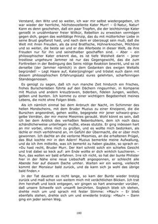 180
Verstand, den Witz und so weiter, ich war mir selbst wiedergegeben, ich
war wieder der herrliche, höchstexzellente Kater Murr! – O Natur, Natur!
Kann es denn geschehen, daß ein paar Tropfen, die der leichtsinnige Kater
genießt in unzähmbarer freier Willkür, Rebellion zu erwecken vermögen
gegen dich, gegen das wohltätige Prinzip, das du mit mütterlicher Liebe in
seine Brust gepflanzt hast, und nach dem er überzeugt sein muß, daß die
Welt mit ihren Freuden, als da sind Bratfische, Hühnerknochen, Milchbrei
und so weiter, die beste sei und er das Allerbeste in dieser Welt, da ihre
Freuden nur für ihn und seinethalber geschaffen sind. – Aber – ein
philosophischer Kater erkennt das, es ist tiefe Weisheit darin – jener
trostlose ungeheure Jammer ist nur das Gegengewicht, das die zum
Forttreiben in der Bedingung des Seins nötige Reaktion bewirkt, und so ist
derselbe (der Jammer nämlich) in dem Gedanken des ewigen Weltalls
begründet! – Legt Haare auf, Katerjünglinge! und tröstet euch dann mit
diesem philosophischen Erfahrungssatz eures gelehrten, scharfsinnigen
Standesgenossen.
Es genügt zu sagen, daß ich nun manche Zeit hindurch ein frisches,
frohes Burschenleben führte auf den Dächern ringsumher, in Kompanie
mit Muzius und andern kreuzbraven, biderben, fidelen Jungen, weißen,
gelben und bunten. Ich komme zu einer wichtigern Begebenheit meines
Lebens, die nicht ohne Folgen blieb.
Als ich nämlich einmal bei dem Anbruch der Nacht, im Schimmer des
hellen Mondscheins, mit dem Bruder Muzius zu einer Kneiperei, die die
Burschen angeordnet, gehen wollte, begegnete mir jener schwarz-grau-
gelbe Verräter, der mir meine Miesmies geraubt. Wohl könnt es sein, daß
ich bei dem Anblick des verhaßten Nebenbuhlers, dem ich noch dazu
schändlicherweise unterliegen mußte, etwas stutzte. Er ging indessen hart
an mir vorbei, ohne mich zu grüßen, und es wollte mich bedünken, als
lächle er mich verhöhnend an, im Gefühl der Übermacht, die er über mich
gewonnen. Ich dachte an die verlorne Miesmies, an die erhaltenen Prügel,
das Blut kochte mir in den Adern! Muzius bemerkte meine Aufwallung,
und da ich ihm mitteilte, was ich bemerkt zu haben glaubte, so sprach er:
»Du hast recht, Bruder Murr. Der Kerl schnitt solch ein schiefes Gesicht
und trat dabei so keck auf: am Ende wollte er dich wirklich tuschieren. –
Nun, das wollen wir bald erfahren. Irre ich nicht, so hat der bunte Philister
hier in der Nähe eine neue Liebschaft angesponnen, er schleicht alle
Abende hier auf diesem Dache umher. Warten wir ein wenig, vielleicht
kommt der Monsieur bald zurück, und da kann sich ja wohl das übrige
bald finden.«
In der Tat dauerte es nicht lange, so kam der Bunte wieder trotzig
zurück und maß schon von weitem mich mit verächtlichen Blicken. Ich trat
ihm herzhaft und keck entgegen, wir gingen so hart aneinander vorüber,
daß unsere Schweife sich unsanft berührten. Sogleich blieb ich stehen,
drehte mich um und sprach mit fester Stimme: »Mau!« – Er blieb
ebenfalls stehen, drehte sich um und erwiderte trotzig: »Mau!« – Dann
ging ein jeder seinen Weg.
 