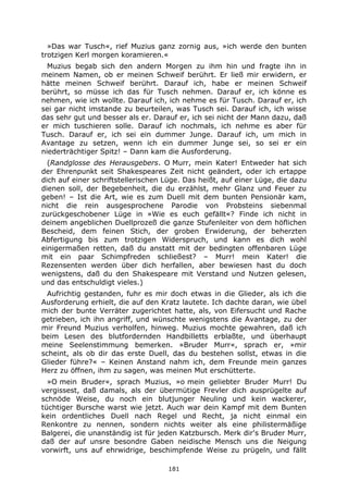 181
»Das war Tusch«, rief Muzius ganz zornig aus, »ich werde den bunten
trotzigen Kerl morgen koramieren.«
Muzius begab sich den andern Morgen zu ihm hin und fragte ihn in
meinem Namen, ob er meinen Schweif berührt. Er ließ mir erwidern, er
hätte meinen Schweif berührt. Darauf ich, habe er meinen Schweif
berührt, so müsse ich das für Tusch nehmen. Darauf er, ich könne es
nehmen, wie ich wollte. Darauf ich, ich nehme es für Tusch. Darauf er, ich
sei gar nicht imstande zu beurteilen, was Tusch sei. Darauf ich, ich wisse
das sehr gut und besser als er. Darauf er, ich sei nicht der Mann dazu, daß
er mich tuschieren solle. Darauf ich nochmals, ich nehme es aber für
Tusch. Darauf er, ich sei ein dummer Junge. Darauf ich, um mich in
Avantage zu setzen, wenn ich ein dummer Junge sei, so sei er ein
niederträchtiger Spitz! – Dann kam die Ausforderung.
(Randglosse des Herausgebers. O Murr, mein Kater! Entweder hat sich
der Ehrenpunkt seit Shakespeares Zeit nicht geändert, oder ich ertappe
dich auf einer schriftstellerischen Lüge. Das heißt, auf einer Lüge, die dazu
dienen soll, der Begebenheit, die du erzählst, mehr Glanz und Feuer zu
geben! – Ist die Art, wie es zum Duell mit dem bunten Pensionär kam,
nicht die rein ausgesprochene Parodie von Probsteins siebenmal
zurückgeschobener Lüge in »Wie es euch gefällt«? Finde ich nicht in
deinem angeblichen Duellprozeß die ganze Stufenleiter von dem höflichen
Bescheid, dem feinen Stich, der groben Erwiderung, der beherzten
Abfertigung bis zum trotzigen Widerspruch, und kann es dich wohl
einigermaßen retten, daß du anstatt mit der bedingten offenbaren Lüge
mit ein paar Schimpfreden schließest? – Murr! mein Kater! die
Rezensenten werden über dich herfallen, aber bewiesen hast du doch
wenigstens, daß du den Shakespeare mit Verstand und Nutzen gelesen,
und das entschuldigt vieles.)
Aufrichtig gestanden, fuhr es mir doch etwas in die Glieder, als ich die
Ausforderung erhielt, die auf den Kratz lautete. Ich dachte daran, wie übel
mich der bunte Verräter zugerichtet hatte, als, von Eifersucht und Rache
getrieben, ich ihn angriff, und wünschte wenigstens die Avantage, zu der
mir Freund Muzius verholfen, hinweg. Muzius mochte gewahren, daß ich
beim Lesen des blutfordernden Handbilletts erblaßte, und überhaupt
meine Seelenstimmung bemerken. »Bruder Murr«, sprach er, »mir
scheint, als ob dir das erste Duell, das du bestehen sollst, etwas in die
Glieder führe?« – Keinen Anstand nahm ich, dem Freunde mein ganzes
Herz zu öffnen, ihm zu sagen, was meinen Mut erschütterte.
»O mein Bruder«, sprach Muzius, »o mein geliebter Bruder Murr! Du
vergissest, daß damals, als der übermütige Frevler dich ausprügelte auf
schnöde Weise, du noch ein blutjunger Neuling und kein wackerer,
tüchtiger Bursche warst wie jetzt. Auch war dein Kampf mit dem Bunten
kein ordentliches Duell nach Regel und Recht, ja nicht einmal ein
Renkontre zu nennen, sondern nichts weiter als eine philistermäßige
Balgerei, die unanständig ist für jeden Katzbursch. Merk dir's Bruder Murr,
daß der auf unsre besondre Gaben neidische Mensch uns die Neigung
vorwirft, uns auf ehrwidrige, beschimpfende Weise zu prügeln, und fällt
 