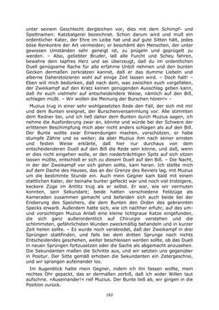 182
unter seinem Geschlecht dergleichen vor, dies mit dem Schimpf- und
Spottnamen: Katzbalgerei bezeichnet. Schon darum wird und muß ein
ordentlicher Kater, der Ehre im Leibe hat und auf gute Sitten hält, jedes
böse Renkontre der Art vermeiden; er beschämt den Menschen, der unter
gewissen Umständen sehr geneigt ist, zu prügeln und geprügelt zu
werden. – Also, geliebter Bruder, laß alle Furcht und Scheu fahren,
bewahre dein tapfres Herz und sei überzeugt, daß du im ordentlichen
Duell genügsame Rache für alle erfahrne Unbill nehmen und den bunten
Gecken dermaßen zerkratzen kannst, daß er das dumme Liebeln und
alberne Daherstolzieren wohl auf einige Zeit lassen wird. – Doch halt! –
Eben will mich bedünken, daß nach dem, was zwischen euch vorgefallen,
der Zweikampf auf den Kratz keinen genügenden Ausschlag geben kann,
daß ihr euch vielmehr auf entscheidendere Weise, nämlich auf den Biß,
schlagen müßt. – Wir wollen die Meinung der Burschen hören!« –
Muzius trug in einer sehr wohlgesetzten Rede den Fall, der sich mit mir
und dem Bunten ereignet, der Burschenversammlung vor. Alle stimmten
dem Redner bei, und ich ließ daher dem Bunten durch Muzius sagen, ich
nehme die Ausforderung zwar an, könnte und würde bei der Schwere der
erlittenen Beschimpfung mich aber nicht anders schlagen als auf den Biß.
Der Bunte wollte zwar Einwendungen machen, vorschützen, er habe
stumpfe Zähne und so weiter; da aber Muzius ihm nach seiner ernsten
und festen Weise erklärte, daß hier nur durchaus von dem
entscheidenderen Duell auf den Biß die Rede sein könne, und daß, wenn
er dies nicht eingehen wolle, er den niederträchtigen Spitz auf sich sitzen
lassen müßte, entschloß er sich zu diesem Duell auf den Biß. – Die Nacht,
in der der Zweikampf vor sich gehen sollte, kam heran. Ich stellte mich
auf dem Dache des Hauses, das an der Grenze des Reviers lag, mit Muzius
um die bestimmte Stunde ein. Auch mein Gegner kam bald mit einem
stattlichen Kater, der beinahe bunter gefleckt war und noch viel trotzigere,
keckere Züge im Antlitz trug als er selbst. Er war, wie wir vermuten
konnten, sein Sekundant; beide hatten verschiedene Feldzüge als
Kameraden zusammen gemacht und befanden sich auch beide bei der
Eroberung des Speichers, die dem Bunten den Orden des gebrannten
Specks erwarb. Außerdem hatte sich, wie ich nachher erfuhr, auf des um-
und vorsichtigen Muzius Anlaß eine kleine lichtgraue Katze eingefunden,
die sich ganz außerordentlich auf Chirurgie verstehen und die
schlimmsten, gefährlichsten Wunden zweckmäßig behandeln und in kurzer
Zeit heilen sollte. – Es wurde noch verabredet, daß der Zweikampf in drei
Sprüngen stattfinden, und falls bei dem dritten Sprunge noch nichts
Entscheidendes geschehen, weiter beschlossen werden sollte, ob das Duell
in neuen Sprüngen fortzusetzen oder die Sache als abgemacht anzusehen.
Die Sekundanten maßen die Schritte aus, und wir setzten uns gegenüber
in Positur. Der Sitte gemäß erhoben die Sekundanten ein Zetergeschrei,
und wir sprangen aufeinander los.
Im Augenblick hatte mein Gegner, indem ich ihn fassen wollte, mein
rechtes Ohr gepackt, das er dermaßen zerbiß, daß ich wider Willen laut
aufschrie. »Auseinander!« rief Muzius. Der Bunte ließ ab, wir gingen in die
Position zurück.
 