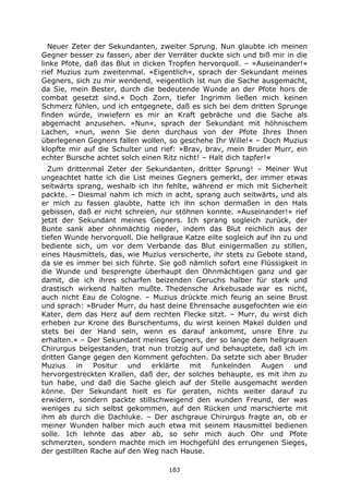 183
Neuer Zeter der Sekundanten, zweiter Sprung. Nun glaubte ich meinen
Gegner besser zu fassen, aber der Verräter duckte sich und biß mir in die
linke Pfote, daß das Blut in dicken Tropfen hervorquoll. – »Auseinander!«
rief Muzius zum zweitenmal. »Eigentlich«, sprach der Sekundant meines
Gegners, sich zu mir wendend, »eigentlich ist nun die Sache ausgemacht,
da Sie, mein Bester, durch die bedeutende Wunde an der Pfote hors de
combat gesetzt sind.« Doch Zorn, tiefer Ingrimm ließen mich keinen
Schmerz fühlen, und ich entgegnete, daß es sich bei dem dritten Sprunge
finden würde, inwiefern es mir an Kraft gebräche und die Sache als
abgemacht anzusehen. »Nun«, sprach der Sekundant mit höhnischem
Lachen, »nun, wenn Sie denn durchaus von der Pfote Ihres Ihnen
überlegenen Gegners fallen wollen, so geschehe Ihr Wille!« – Doch Muzius
klopfte mir auf die Schulter und rief: »Brav, brav, mein Bruder Murr, ein
echter Bursche achtet solch einen Ritz nicht! – Halt dich tapfer!«
Zum drittenmal Zeter der Sekundanten, dritter Sprung! – Meiner Wut
ungeachtet hatte ich die List meines Gegners gemerkt, der immer etwas
seitwärts sprang, weshalb ich ihn fehlte, während er mich mit Sicherheit
packte. – Diesmal nahm ich mich in acht, sprang auch seitwärts, und als
er mich zu fassen glaubte, hatte ich ihn schon dermaßen in den Hals
gebissen, daß er nicht schreien, nur stöhnen konnte. »Auseinander!« rief
jetzt der Sekundant meines Gegners. Ich sprang sogleich zurück, der
Bunte sank aber ohnmächtig nieder, indem das Blut reichlich aus der
tiefen Wunde hervorquoll. Die hellgraue Katze eilte sogleich auf ihn zu und
bediente sich, um vor dem Verbande das Blut einigermaßen zu stillen,
eines Hausmittels, das, wie Muzius versicherte, ihr stets zu Gebote stand,
da sie es immer bei sich führte. Sie goß nämlich sofort eine Flüssigkeit in
die Wunde und besprengte überhaupt den Ohnmächtigen ganz und gar
damit, die ich ihres scharfen beizenden Geruchs halber für stark und
drastisch wirkend halten mußte. Thedensche Arkebusade war es nicht,
auch nicht Eau de Cologne. – Muzius drückte mich feurig an seine Brust
und sprach: »Bruder Murr, du hast deine Ehrensache ausgefochten wie ein
Kater, dem das Herz auf dem rechten Flecke sitzt. – Murr, du wirst dich
erheben zur Krone des Burschentums, du wirst keinen Makel dulden und
stets bei der Hand sein, wenn es darauf ankommt, unsre Ehre zu
erhalten.« – Der Sekundant meines Gegners, der so lange dem hellgrauen
Chirurgus beigestanden, trat nun trotzig auf und behauptete, daß ich im
dritten Gange gegen den Komment gefochten. Da setzte sich aber Bruder
Muzius in Positur und erklärte mit funkelnden Augen und
hervorgestreckten Krallen, daß der, der solches behaupte, es mit ihm zu
tun habe, und daß die Sache gleich auf der Stelle ausgemacht werden
könne. Der Sekundant hielt es für geraten, nichts weiter darauf zu
erwidern, sondern packte stillschweigend den wunden Freund, der was
weniges zu sich selbst gekommen, auf den Rücken und marschierte mit
ihm ab durch die Dachluke. – Der aschgraue Chirurgus fragte an, ob er
meiner Wunden halber mich auch etwa mit seinem Hausmittel bedienen
solle. Ich lehnte das aber ab, so sehr mich auch Ohr und Pfote
schmerzten, sondern machte mich im Hochgefühl des errungenen Sieges,
der gestillten Rache auf den Weg nach Hause.
 