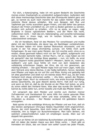 184
Für dich, o Katerjüngling, habe ich mit gutem Bedacht die Geschichte
meines ersten Zweikampfs so umständlich aufgeschrieben. Außerdem daß
dich diese merkwürdige Geschichte über den Ehrenpunkt belehrt ganz und
gar, so kannst du auch noch manche für das Leben höchst nötige und
nützliche Moral daraus schöpfen. Wie zum Beispiel, daß Mut und
Tapferkeit gar nichts ausrichten gegen Finten, und daß daher das genaue
Studium der Finten unerläßlich ist, um nicht zu Boden getreten zu werden,
sondern sich aufrecht zu erhalten. »Chi no se ajuta, se nega«, sagt
Brighella in Gozzis »glücklichem Bettler«, und der Mann hat recht,
vollkommen recht. – Sieh das ein, Katerjüngling, und verachte keineswegs
Finten, denn in ihnen liegt, wie im reichen Schacht, die wahre
Lebensweisheit verborgen.
– Als ich herabkam, fand ich des Meisters Tür verschlossen und mußte
daher mit der Strohmatte, die davor lag, als Nachtlager vorliebnehmen.
Die Wunden hatten mir einen starken Blutverlust verursacht, und mir
wurde in der Tat etwas ohnmächtig zumute. Ich fühlte mich sanft
fortgetragen. Es war mein guter Meister, der (ich mochte wohl, ohne es zu
wissen, etwas gewinselt haben) mich vor der Tür gehört, aufgemacht und
meine Wunden bemerkt hatte. »Armer Murr«, rief er, »was haben sie mit
dir gemacht? das hat tüchtige Bisse gegeben – nun, ich hoffe, du wirst
deinen Gegnern nichts geschenkt haben!« »Meister«, dacht ich, »wenn du
wüßtest!« und aufs neue fühlte ich mich von dem Gedanken des
vollständig erfochtenen Sieges, der Ehre, die ich mir gewonnen, gar
mächtig erhoben. – Der gute Meister legte mich auf mein Lager, holte aus
dem Schrank eine kleine Büchse, in der Salbe befindlich, hervor, bereitete
zwei Pflaster und legte sie mir auf Ohr und Pfote. Ruhig und geduldig ließ
ich alles geschehen und stieß nur ein kleines leises Mrrr! aus, als der erste
Verband mich etwas schmerzen wollte. – »Du bist«, sprach der Meister,
»ein kluger Kater, Murr! du verkennst nicht, wie andre knurrige Wildfänge
deines Geschlechts, die gute Absicht deines Herrn. Halt dich nur ruhig,
und wenn es Zeit ist, daß du die Wunde an der Pfote heil leckst, so wirst
du schon selbst den Verband lösen. Was aber das wunde Ohr betrifft, so
kannst du nichts dafür tun, armer Geselle und mußt das Pflaster leiden.«
Ich versprach das dem Meister und reichte zum Zeichen meiner
Zufriedenheit und Dankbarkeit für seine Hilfe ihm meine gesunde Pfote
hin, die er wie gewöhnlich nahm und leise schüttelte, ohne sie im
mindesten zu drücken. – Der Meister verstand mit gebildeten Katern
umzugehen.
Bald spürte ich die wohltätige Wirkung der Pflaster und war froh, daß ich
des kleinen aschgrauen Chirurgus fatales Hausmittel nicht angenommen.
Muzius, der mich besuchte, fand mich heiter und kräftig. Bald war ich
imstande, ihm zu folgen zur Burschenkneiperei. Man kann denken, mit
welchem unbeschreiblichen Jubel ich empfangen wurde. Allen war ich
doppelt lieb geworden.
Von nun an führte ich ein köstliches Burschenleben und übersah es gern,
daß ich dabei die besten Haare aus dem Pelze verlor. – Doch gibt es
hienieden ein Glück, das von Dauer sein sollte? Lauert bei jeder Freude,
 