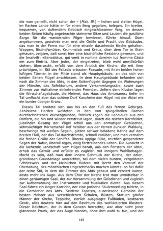 185
die man genießt, nicht schon der – (Mak. Bl.) – hohen und steilen Hügel,
im flachen Lande hätte er für einen Berg gegolten, belegen. Ein breiter,
bequemer, von duftendem Gebüsch eingeschlossener Weg, an dessen
beiden Seiten häufig angebrachte steinerne Sitze und Lauben die gastliche
Sorge für die wandernden Pilger bewiesen, führte hinauf. Oben
angekommen, gewahrte man erst die Größe und Pracht des Gebäudes,
das man in der Ferne nur für eine einzeln dastehende Kirche gehalten.
Wappen, Bischofsmütze, Krummstab und Kreuz, über dem Tor in Stein
gehauen, zeigten, daß sonst hier eine bischöfliche Residenz gewesen, und
die Inschrift: »Benedictus, qui venit in nomine domini« lud fromme Gäste
ein zum Eintritt. Aber jeder, der eingetreten, blieb wohl unwillkürlich
stehen, überrascht, erfaßt von dem Anblick der Kirche, die mit ihrer
prächtigen, im Stil des Palladio erbauten Fassade, mit ihren beiden hohen
luftigen Türmen in der Mitte stand als Hauptgebäude, an das sich von
beiden Seiten Flügel anschlossen. In dem Hauptgebäude befanden sich
noch die Zimmer des Abts, in den Seitenflügeln dagegen die Wohnungen
der Mönche, das Refektorium, andere Versammlungssäle, sowie auch
Zimmer zur Aufnahme einkehrender Fremder. Unfern dem Kloster lagen
die Wirtschaftsgebäude, die Meierei, das Haus des Amtmanns; tiefer im
Tal umflocht aber das schöne Dorf Kanzheim den Hügel mit der Abtei wie
ein bunter üppiger Kranz.
Dieses Tal breitete sich aus bis an den Fuß des fernen Gebirges.
Zahlreiche Herden weideten in den von spiegelhellen Bächen
durchschnittenen Wiesengründen, fröhlich zogen die Landleute aus den
Dörfern, die hin und wieder verstreut lagen, durch die reichen Kornfelder,
jubelnder Gesang der Vögel scholl aus den anmutigen Gebüschen,
sehnsüchtiger Hörnerschall rief herüber aus der fernen dunklen Waldung,
beschwingt mit weißen Segeln, glitten schwer beladene Kähne auf dem
breiten Fluß, der das Tal durchströmte, schnell vorüber, und man vernahm
die frohen Grüße der Schiffer. Überall üppige Fülle, reichlich gespendeter
Segen der Natur, überall reges, ewig forttreibendes Leben. Die Aussicht in
die lachende Landschaft vom Hügel herab, aus den Fenstern der Abtei,
erhob das Gemüt und erfüllte es zugleich mit innigem Wohlbehagen.
Mocht es sein, daß man dem innern Schmuck der Kirche, der edlen,
grandiosen Grundanlage unerachtet, bei dem vielen bunten, vergoldeten
Schnitzwerk und der kleinlichen Bilderei mit Recht den Vorwurf der
Überladung, des mönchischen Ungeschmacks machen könnte, so fiel dafür
der reine Stil, in dem die Zimmer des Abts gebaut und verziert waren,
desto mehr ins Auge. Aus dem Chor der Kirche trat man unmittelbar in
einen geräumigen Saal, der zur Versammlung der Geistlichen und zugleich
zur Aufbewahrung der Instrumente und Musikalien diente. Aus diesem
Saal führte ein langer Korridor, der eine jonische Säulenstellung bildete, in
die Gemächer des Abts. Seidene Tapeten, auserlesene Gemälde der
besten Meister aus verschiedenen Schulen, Büsten, Statuen großer
Männer der Kirche, Teppiche, zierlich ausgelegte Fußböden, kostbares
Gerät, alles deutete hier auf den Reichtum des wohldotierten Klosters.
Dieser Reichtum, der in dem Ganzen herrschte, war aber nicht jener
glänzende Prunk, der das Auge blendet, ohne ihm wohl zu tun, und der
 