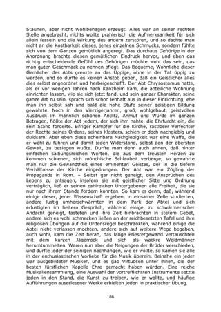 186
Staunen, aber nicht Wohlbehagen erzeugt. Alles war an seiner rechten
Stelle angebracht, nichts wollte prahlerisch die Aufmerksamkeit für sich
allein fesseln und die Wirkung des andern zerstören, und so dachte man
nicht an die Kostbarkeit dieses, jenes einzelnen Schmucks, sondern fühlte
sich von dem Ganzen gemütlich angeregt. Das durchaus Gehörige in der
Anordnung brachte diesen gemütlichen Eindruck hervor, und eben das
richtig entscheidende Gefühl des Gehörigen möchte wohl das sein, das
man guten Geschmack zu nennen pflegt. Das Bequeme, Wohnliche dieser
Gemächer des Abts grenzte an das Üppige, ohne in der Tat üppig zu
werden, und so durfte es keinen Anstoß geben, daß ein Geistlicher alles
dies selbst angeordnet und herbeigeschafft. Der Abt Chrysostomus hatte,
als er vor wenigen Jahren nach Kanzheim kam, die abteiliche Wohnung
einrichten lassen, wie sie sich jetzt fand, und sein ganzer Charakter, seine
ganze Art zu sein, sprach sich schon lebhaft aus in dieser Einrichtung, ehe
man ihn selbst sah und bald die hohe Stufe seiner geistigen Bildung
gewahrte. Noch in den Vierzigerjahren, groß, wohlgebaut, geistvollen
Ausdruck im männlich schönen Antlitz, Anmut und Würde im ganzen
Betragen, flößte der Abt jedem, der sich ihm nahte, die Ehrfurcht ein, die
sein Stand forderte. Eifriger Kämpfer für die Kirche, rastloser Verfechter
der Rechte seines Ordens, seines Klosters, schien er doch nachgiebig und
duldsam. Aber eben diese scheinbare Nachgiebigkeit war eine Waffe, die
er wohl zu führen und damit jeden Widerstand, selbst den der obersten
Gewalt, zu besiegen wußte. Durfte man denn auch ahnen, daß hinter
einfachen salbungsreichen Worten, die aus dem treusten Herzen zu
kommen schienen, sich mönchische Schlauheit verberge, so gewahrte
man nur die Gewandtheit eines eminenten Geistes, der in die tiefern
Verhältnisse der Kirche eingedrungen. Der Abt war ein Zögling der
Propaganda in Rom. – Selbst gar nicht geneigt, den Ansprüchen des
Lebens zu entsagen, insofern sie mit geistlicher Sitte und Ordnung
verträglich, ließ er seinen zahlreichen Untergebenen alle Freiheit, die sie
nur nach ihrem Stande fordern konnten. So kam es denn, daß, während
einige dieser, jener Wissenschaft ergeben, in einsamer Zelle studierten,
andere lustig umherschwärmten in dem Park der Abtei und sich
erlustigten im heitern Gespräch, während einige, zu schwärmerischer
Andacht geneigt, fasteten und ihre Zeit hinbrachten in stetem Gebet,
andere sich es wohl schmecken ließen an der reichbesetzten Tafel und ihre
religiösen Übungen auf die Ordensregel beschränkten, während einige die
Abtei nicht verlassen mochten, andere sich auf weitere Wege begaben,
auch wohl, kam die Zeit heran, das lange Priestergewand vertauschten
mit dem kurzen Jägerrock und sich als wackre Weidmänner
herumtummelten. Waren nun aber die Neigungen der Brüder verschieden,
und durfte jeder der seinigen nachhängen, wie er wollte, so kamen sie alle
in der enthusiastischen Vorliebe für die Musik überein. Beinahe ein jeder
war ausgebildeter Musiker, und es gab Virtuosen unter ihnen, die der
besten fürstlichen Kapelle Ehre gemacht haben würden. Eine reiche
Musikaliensammlung, eine Auswahl der vortrefflichsten Instrumente setzte
jeden in den Stand, die Kunst zu treiben, wie er wollte, und häufige
Aufführungen auserlesener Werke erhielten jeden in praktischer Übung.
 