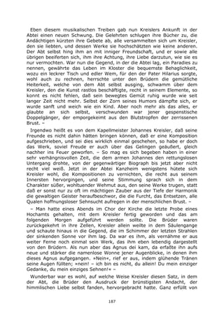 187
Eben diesem musikalischen Treiben gab nun Kreislers Ankunft in der
Abtei einen neuen Schwung. Die Gelehrten schlugen ihre Bücher zu, die
Andächtigen kürzten ihre Gebete ab, alle versammelten sich um Kreisler,
den sie liebten, und dessen Werke sie hochschätzten wie keine anderen.
Der Abt selbst hing ihm an mit inniger Freundschaft, und er sowie alle
übrigen beeiferten sich, ihm ihre Achtung, ihre Liebe darzutun, wie sie es
nur vermochten. War nun die Gegend, in der die Abtei lag, ein Paradies zu
nennen, gewährte das Leben im Kloster die bequemste Behaglichkeit,
wozu ein leckrer Tisch und edler Wem, für den der Pater Hilarius sorgte,
wohl auch zu rechnen, herrschte unter den Brüdern die gemütliche
Heiterkeit, welche von dem Abt selbst ausging, schwamm über dem
Kreisler, den die Kunst rastlos beschäftigte, recht in seinem Elemente, so
konnt es nicht fehlen, daß sein bewegtes Gemüt ruhig wurde wie seit
langer Zeit nicht mehr. Selbst der Zorn seines Humors dämpfte sich, er
wurde sanft und weich wie ein Kind. Aber noch mehr als das alles, er
glaubte an sich selbst, verschwunden war jener gespenstische
Doppelgänger, der emporgekeimt aus den Blutstropfen der zerrissenen
Brust. –
Irgendwo heißt es von dem Kapellmeister Johannes Kreisler, daß seine
Freunde es nicht dahin hätten bringen können, daß er eine Komposition
aufgeschrieben, und sei dies wirklich einmal geschehen, so habe er doch
das Werk, soviel Freude er auch über das Gelingen geäußert, gleich
nachher ins Feuer geworfen. – So mag es sich begeben haben in einer
sehr verhängnisvollen Zeit, die dem armen Johannes den rettungslosen
Untergang drohte, von der gegenwärtiger Biograph bis jetzt aber nicht
recht viel weiß. Jetzt in der Abtei Kanzheim wenigstens hütete sich
Kreisler wohl, die Kompositionen zu vernichten, die recht aus seinem
Innersten hervorgingen, und seine Stimmung sprach sich in dem
Charakter süßer, wohltuender Wehmut aus, den seine Werke trugen, statt
daß er sonst nur zu oft im mächtigen Zauber aus der Tiefe der Harmonik
die gewaltigen Geister heraufbeschwor, die die Furcht, das Entsetzen, alle
Qualen hoffnungsloser Sehnsucht aufregen in der menschlichen Brust. –
– Man hatte eines Abends im Chor der Kirche die letzte Probe eines
Hochamts gehalten, mit dem Kreisler fertig geworden und das am
folgenden Morgen aufgeführt werden sollte. Die Brüder waren
zurückgekehrt in ihre Zellen, Kreisler allein weilte in dem Säulengange
und schaute hinaus in die Gegend, die im Schimmer der letzten Strahlen
der sinkenden Sonne vor ihm lag. Da war es ihm, als vernähme er aus
weiter Ferne noch einmal sein Werk, das ihm eben lebendig dargestellt
von den Brüdern. Als nun aber das Agnus dei kam, da erfaßte ihn aufs
neue und stärker die namenlose Wonne jener Augenblicke, in denen ihm
dieses Agnus aufgegangen. »Nein«, rief er aus, indem glühende Tränen
seine Augen füllten; »nein! – ich bin es nicht, du allein! Du mein einziger
Gedanke, du mein einziges Sehnen!« –
Wunderbar war es wohl, auf welche Weise Kreisler diesen Satz, in dem
der Abt, die Brüder den Ausdruck der brünstigsten Andacht, der
himmlischen Liebe selbst fanden, hervorgebracht hatte. Ganz erfüllt von
 