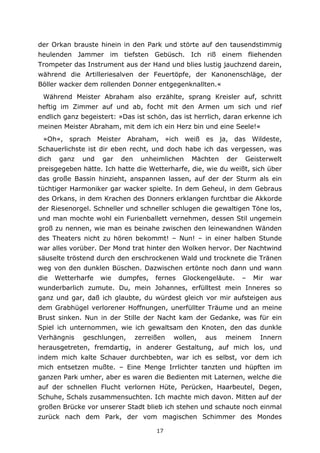 17
der Orkan brauste hinein in den Park und störte auf den tausendstimmig
heulenden Jammer im tiefsten Gebüsch. Ich riß einem fliehenden
Trompeter das Instrument aus der Hand und blies lustig jauchzend darein,
während die Artilleriesalven der Feuertöpfe, der Kanonenschläge, der
Böller wacker dem rollenden Donner entgegenknallten.«
Während Meister Abraham also erzählte, sprang Kreisler auf, schritt
heftig im Zimmer auf und ab, focht mit den Armen um sich und rief
endlich ganz begeistert: »Das ist schön, das ist herrlich, daran erkenne ich
meinen Meister Abraham, mit dem ich ein Herz bin und eine Seele!«
»Oh«, sprach Meister Abraham, »ich weiß es ja, das Wildeste,
Schauerlichste ist dir eben recht, und doch habe ich das vergessen, was
dich ganz und gar den unheimlichen Mächten der Geisterwelt
preisgegeben hätte. Ich hatte die Wetterharfe, die, wie du weißt, sich über
das große Bassin hinzieht, anspannen lassen, auf der der Sturm als ein
tüchtiger Harmoniker gar wacker spielte. In dem Geheul, in dem Gebraus
des Orkans, in dem Krachen des Donners erklangen furchtbar die Akkorde
der Riesenorgel. Schneller und schneller schlugen die gewaltigen Töne los,
und man mochte wohl ein Furienballett vernehmen, dessen Stil ungemein
groß zu nennen, wie man es beinahe zwischen den leinewandnen Wänden
des Theaters nicht zu hören bekommt! – Nun! – in einer halben Stunde
war alles vorüber. Der Mond trat hinter den Wolken hervor. Der Nachtwind
säuselte tröstend durch den erschrockenen Wald und trocknete die Tränen
weg von den dunklen Büschen. Dazwischen ertönte noch dann und wann
die Wetterharfe wie dumpfes, fernes Glockengeläute. – Mir war
wunderbarlich zumute. Du, mein Johannes, erfülltest mein Inneres so
ganz und gar, daß ich glaubte, du würdest gleich vor mir aufsteigen aus
dem Grabhügel verlorener Hoffnungen, unerfüllter Träume und an meine
Brust sinken. Nun in der Stille der Nacht kam der Gedanke, was für ein
Spiel ich unternommen, wie ich gewaltsam den Knoten, den das dunkle
Verhängnis geschlungen, zerreißen wollen, aus meinem Innern
herausgetreten, fremdartig, in anderer Gestaltung, auf mich los, und
indem mich kalte Schauer durchbebten, war ich es selbst, vor dem ich
mich entsetzen mußte. – Eine Menge Irrlichter tanzten und hüpften im
ganzen Park umher, aber es waren die Bedienten mit Laternen, welche die
auf der schnellen Flucht verlornen Hüte, Perücken, Haarbeutel, Degen,
Schuhe, Schals zusammensuchten. Ich machte mich davon. Mitten auf der
großen Brücke vor unserer Stadt blieb ich stehen und schaute noch einmal
zurück nach dem Park, der vom magischen Schimmer des Mondes
 