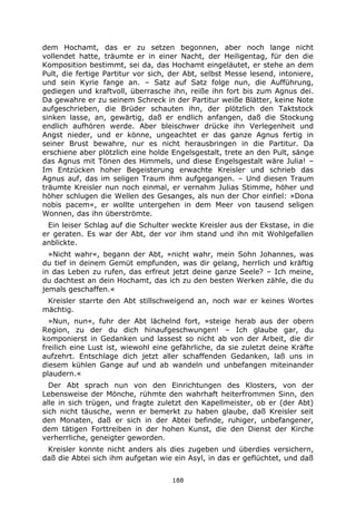 188
dem Hochamt, das er zu setzen begonnen, aber noch lange nicht
vollendet hatte, träumte er in einer Nacht, der Heiligentag, für den die
Komposition bestimmt, sei da, das Hochamt eingeläutet, er stehe an dem
Pult, die fertige Partitur vor sich, der Abt, selbst Messe lesend, intoniere,
und sein Kyrie fange an. – Satz auf Satz folge nun, die Aufführung,
gediegen und kraftvoll, überrasche ihn, reiße ihn fort bis zum Agnus dei.
Da gewahre er zu seinem Schreck in der Partitur weiße Blätter, keine Note
aufgeschrieben, die Brüder schauten ihn, der plötzlich den Taktstock
sinken lasse, an, gewärtig, daß er endlich anfangen, daß die Stockung
endlich aufhören werde. Aber bleischwer drücke ihn Verlegenheit und
Angst nieder, und er könne, ungeachtet er das ganze Agnus fertig in
seiner Brust bewahre, nur es nicht herausbringen in die Partitur. Da
erschiene aber plötzlich eine holde Engelsgestalt, trete an den Pult, sänge
das Agnus mit Tönen des Himmels, und diese Engelsgestalt wäre Julia! –
Im Entzücken hoher Begeisterung erwachte Kreisler und schrieb das
Agnus auf, das im seligen Traum ihm aufgegangen. – Und diesen Traum
träumte Kreisler nun noch einmal, er vernahm Julias Stimme, höher und
höher schlugen die Wellen des Gesanges, als nun der Chor einfiel: »Dona
nobis pacem«, er wollte untergehen in dem Meer von tausend seligen
Wonnen, das ihn überströmte.
Ein leiser Schlag auf die Schulter weckte Kreisler aus der Ekstase, in die
er geraten. Es war der Abt, der vor ihm stand und ihn mit Wohlgefallen
anblickte.
»Nicht wahr«, begann der Abt, »nicht wahr, mein Sohn Johannes, was
du tief in deinem Gemüt empfunden, was dir gelang, herrlich und kräftig
in das Leben zu rufen, das erfreut jetzt deine ganze Seele? – Ich meine,
du dachtest an dein Hochamt, das ich zu den besten Werken zähle, die du
jemals geschaffen.«
Kreisler starrte den Abt stillschweigend an, noch war er keines Wortes
mächtig.
»Nun, nun«, fuhr der Abt lächelnd fort, »steige herab aus der obern
Region, zu der du dich hinaufgeschwungen! – Ich glaube gar, du
komponierst in Gedanken und lassest so nicht ab von der Arbeit, die dir
freilich eine Lust ist, wiewohl eine gefährliche, da sie zuletzt deine Kräfte
aufzehrt. Entschlage dich jetzt aller schaffenden Gedanken, laß uns in
diesem kühlen Gange auf und ab wandeln und unbefangen miteinander
plaudern.«
Der Abt sprach nun von den Einrichtungen des Klosters, von der
Lebensweise der Mönche, rühmte den wahrhaft heiterfrommen Sinn, den
alle in sich trügen, und fragte zuletzt den Kapellmeister, ob er (der Abt)
sich nicht täusche, wenn er bemerkt zu haben glaube, daß Kreisler seit
den Monaten, daß er sich in der Abtei befinde, ruhiger, unbefangener,
dem tätigen Forttreiben in der hohen Kunst, die den Dienst der Kirche
verherrliche, geneigter geworden.
Kreisler konnte nicht anders als dies zugeben und überdies versichern,
daß die Abtei sich ihm aufgetan wie ein Asyl, in das er geflüchtet, und daß
 