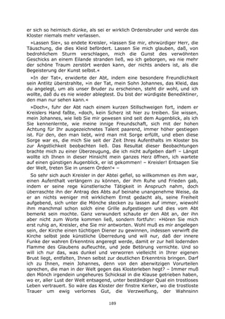 189
er sich so heimisch dünke, als sei er wirklich Ordensbruder und werde das
Kloster niemals mehr verlassen.
»Lassen Sie«, so endete Kreisler, »lassen Sie mir, ehrwürdiger Herr, die
Täuschung, die dies Kleid befördert. Lassen Sie mich glauben, daß, von
bedrohlichem Sturm verschlagen, mich die Gunst des verwöhnten
Geschicks an einem Eilande stranden ließ, wo ich geborgen, wo nie mehr
der schöne Traum zerstört werden kann, der nichts anders ist, als die
Begeisterung der Kunst selbst.«
»In der Tat«, erwiderte der Abt, indem eine besondere Freundlichkeit
sein Antlitz überstrahlte, »in der Tat, mein Sohn Johannes, das Kleid, das
du angelegt, um als unser Bruder zu erscheinen, steht dir wohl, und ich
wollte, daß du es nie wieder ablegtest. Du bist der würdigste Benediktiner,
den man nur sehen kann.«
»Doch«, fuhr der Abt nach einem kurzen Stillschweigen fort, indem er
Kreislers Hand faßte, »doch, kein Scherz ist hier zu treiben. Sie wissen,
mein Johannes, wie lieb Sie mir gewesen sind seit dem Augenblick, als ich
Sie kennenlernte, wie meine innige Freundschaft, sich mit der hohen
Achtung für Ihr ausgezeichnetes Talent paarend, immer höher gestiegen
ist. Für den, den man liebt, wird man mit Sorge erfüllt, und eben diese
Sorge war es, die mich Sie seit der Zeit Ihres Aufenthalts im Kloster bis
zur Ängstlichkeit beobachten ließ. Das Resultat dieser Beobachtungen
brachte mich zu einer Überzeugung, die ich nicht aufgeben darf! – Längst
wollte ich Ihnen in dieser Hinsicht mein ganzes Herz öffnen, ich wartete
auf einen günstigen Augenblick, er ist gekommen! – Kreisler! Entsagen Sie
der Welt, treten Sie in unsern Orden!« –
So sehr sich auch Kreisler in der Abtei gefiel, so willkommen es ihm war,
einen Aufenthalt verlängern zu können, der ihm Ruhe und Frieden gab,
indem er seine rege künstlerische Tätigkeit in Anspruch nahm, doch
überraschte ihn der Antrag des Abts auf beinahe unangenehme Weise, da
er an nichts weniger mit wirklichem Ernst gedacht als, seine Freiheit
aufgebend, sich unter die Mönche stecken zu lassen auf immer, wiewohl
ihm manchmal schon solch eine Grille aufgestiegen und dies vom Abt
bemerkt sein mochte. Ganz verwundert schaute er den Abt an, der ihn
aber nicht zum Worte kommen ließ, sondern fortfuhr: »Hören Sie mich
erst ruhig an, Kreisler, ehe Sie mir antworten. Wohl muß es mir angelegen
sein, der Kirche einen tüchtigen Diener zu gewinnen, indessen verwirft die
Kirche selbst jede künstliche Überredung und will nur, daß der innere
Funke der wahren Erkenntnis angeregt werde, damit er zur hell lodernden
Flamme des Glaubens aufleuchte, und jede Betörung vernichte. Und so
will ich nur das, was dunkel und verworren vielleicht in Ihrer eigenen
Brust liegt, entfalten, Ihnen selbst zur deutlichen Erkenntnis bringen. Darf
ich zu Ihnen, mein Johannes, denn von den aberwitzigen Vorurteilen
sprechen, die man in der Welt gegen das Klosterleben hegt? – Immer muß
den Mönch irgendein ungeheures Schicksal in die Klause getrieben haben,
wo er, aller Lust der Welt entsagend, unter beständiger Qual ein trostloses
Leben vertrauert. So wäre das Kloster der finstre Kerker, wo die trostloste
Trauer um ewig verlornes Gut, die Verzweiflung, der Wahnsinn
 