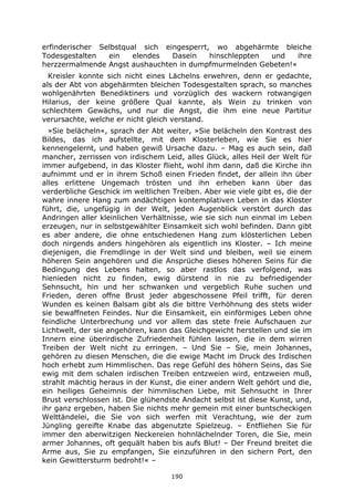190
erfinderischer Selbstqual sich eingesperrt, wo abgehärmte bleiche
Todesgestalten ein elendes Dasein hinschleppten und ihre
herzzermalmende Angst aushauchten in dumpfmurmelnden Gebeten!«
Kreisler konnte sich nicht eines Lächelns erwehren, denn er gedachte,
als der Abt von abgehärmten bleichen Todesgestalten sprach, so manches
wohlgenährten Benediktiners und vorzüglich des wackern rotwangigen
Hilarius, der keine größere Qual kannte, als Wein zu trinken von
schlechtem Gewächs, und nur die Angst, die ihm eine neue Partitur
verursachte, welche er nicht gleich verstand.
»Sie belächeln«, sprach der Abt weiter, »Sie belächeln den Kontrast des
Bildes, das ich aufstellte, mit dem Klosterleben, wie Sie es hier
kennengelernt, und haben gewiß Ursache dazu. – Mag es auch sein, daß
mancher, zerrissen von irdischem Leid, alles Glück, alles Heil der Welt für
immer aufgebend, in das Kloster flieht, wohl ihm dann, daß die Kirche ihn
aufnimmt und er in ihrem Schoß einen Frieden findet, der allein ihn über
alles erlittene Ungemach trösten und ihn erheben kann über das
verderbliche Geschick im weltlichen Treiben. Aber wie viele gibt es, die der
wahre innere Hang zum andächtigen kontemplativen Leben in das Kloster
führt, die, ungefügig in der Welt, jeden Augenblick verstört durch das
Andringen aller kleinlichen Verhältnisse, wie sie sich nun einmal im Leben
erzeugen, nur in selbstgewählter Einsamkeit sich wohl befinden. Dann gibt
es aber andere, die ohne entschiedenen Hang zum klösterlichen Leben
doch nirgends anders hingehören als eigentlich ins Kloster. – Ich meine
diejenigen, die Fremdlinge in der Welt sind und bleiben, weil sie einem
höheren Sein angehören und die Ansprüche dieses höheren Seins für die
Bedingung des Lebens halten, so aber rastlos das verfolgend, was
hienieden nicht zu finden, ewig dürstend in nie zu befriedigender
Sehnsucht, hin und her schwanken und vergeblich Ruhe suchen und
Frieden, deren offne Brust jeder abgeschossene Pfeil trifft, für deren
Wunden es keinen Balsam gibt als die bittre Verhöhnung des stets wider
sie bewaffneten Feindes. Nur die Einsamkeit, ein einförmiges Leben ohne
feindliche Unterbrechung und vor allem das stete freie Aufschauen zur
Lichtwelt, der sie angehören, kann das Gleichgewicht herstellen und sie im
Innern eine überirdische Zufriedenheit fühlen lassen, die in dem wirren
Treiben der Welt nicht zu erringen. – Und Sie – Sie, mein Johannes,
gehören zu diesen Menschen, die die ewige Macht im Druck des Irdischen
hoch erhebt zum Himmlischen. Das rege Gefühl des höhern Seins, das Sie
ewig mit dem schalen irdischen Treiben entzweien wird, entzweien muß,
strahlt mächtig heraus in der Kunst, die einer andern Welt gehört und die,
ein heiliges Geheimnis der himmlischen Liebe, mit Sehnsucht in Ihrer
Brust verschlossen ist. Die glühendste Andacht selbst ist diese Kunst, und,
ihr ganz ergeben, haben Sie nichts mehr gemein mit einer buntscheckigen
Welttändelei, die Sie von sich werfen mit Verachtung, wie der zum
Jüngling gereifte Knabe das abgenutzte Spielzeug. – Entfliehen Sie für
immer den aberwitzigen Neckereien hohnlächelnder Toren, die Sie, mein
armer Johannes, oft gequält haben bis aufs Blut! – Der Freund breitet die
Arme aus, Sie zu empfangen, Sie einzuführen in den sichern Port, den
kein Gewittersturm bedroht!« –
 