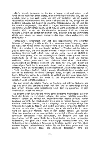 191
»Tief«, sprach Johannes, da der Abt schwieg, ernst und düster, »tief
fühle ich die Wahrheit Ihrer Worte, mein ehrwürdiger Freund! tief, daß ich
wirklich nicht in eine Welt tauge, die sich mir gestaltet, wie ein ewiges
rätselhaftes Mißverständnis. Und doch – ich gestehe es frei, erregt mir der
Gedanke Schauer, auf Kosten so mancher Überzeugung, die ich mit der
Muttermilch eingesogen, dies Kleid zu tragen, wie einen Kerker, aus dem
ich nimmer wieder heraus kann. Es ist mir, als wenn dem Mönch Johannes
dieselbe Welt, in der der Kapellmeister Johannes doch so manches
hübsche Gärtlein voll duftender Blumen fand, plötzlich eine öde unwirtbare
Wüste sein würde, als wenn, einmal in das rege Leben verflochten, die
Entsagung –«
»Entsagung«, unterbrach der Abt den Kapellmeister mit erhöhter
Stimme, »Entsagung? – Gibt es für dich, Johannes, eine Entsagung, wenn
der Geist der Kunst immer mächtiger wird in dir, wenn du mit starkem
Fittich dich erhebst in die leuchtenden Wolken? – Welche Lust des Lebens
gibt es denn noch, die dich betören könnte? – Doch« (so fuhr der Abt mit
sanfterer Stimme fort) »doch wohl hat die ewige Macht ein Gefühl in
unsere Brust gelegt, das mit unbesiegbarer Gewalt unser ganzes Wesen
erschüttert; es ist das geheimnisvolle Band, das Geist und Körper
verbindet, indem jener nach dem höchsten Ideal einer chimärischen
Glückseligkeit zu streben vermeint und doch nur will, was dieser als
notwendiges Bedürfnis in Anspruch nimmt, und so eine Wechselwirkung
entsteht, die in der Fortexistenz des menschlichen Geschlechts bedingt ist.
– Nicht hinzufügen darf ich, daß ich von der Geschlechtsliebe spreche, und
daß ich es allerdings für nichts Geringes achte, ihr ganz zu entsagen. –
Doch, Johannes, wenn du entsagst, so rettest du dich vom Verderben;
niemals, niemals kannst du, wirst du des eingebildeten Glücks der
irdischen Liebe teilhaftig werden.«
Der Abt sprach die letzten Worte so feierlich, mit solcher Salbung, als
läge das Buch des Schicksals offen vor ihm, und er verkündige daraus
dem armen Kreisler alles bedrohliche Leid, dem zu entgehen, er sich
hineinretten müsse ins Kloster.
Da begann aber auf Kreislers Antlitz jenes seltsame Muskelspiel, das den
Geist der Ironie zu verkünden pflegte, der seiner mächtig geworden.
»Hoho«, sprach er, »hoho! Ew. Hochehrwürden haben unrecht, haben
durchaus unrecht. Ew. Hochwürden irren sich in meiner Person, werden
konfuse durch das Gewand, das ich angelegt, um en masque einige Zeit
hindurch die Leute zu foppen und, selbst unerkannt, ihnen ihre Namen in
die Hand zu schreiben, damit sie wissen, woran sie sind! – Bin ich denn
nicht ein passabler Mensch, noch in den besten Jahren, von leidlich
hübschem Ansehn und sattsam gebildet und artig? – Kann ich nicht den
schönsten schwarzen Frack ausbürsten, ihn anlegen und, was die
Unterkleider betrifft, ganz Seide keck hineintreten vor jede rotwangige
Professors-, vor jede blau- oder braunäugige Hofratstochter und, alle
Süßigkeiten des zierlichsten Amoroso in Gebärde, Antlitz und Ton, ohne
weiteres fragen: ›Allerschönste, wollen Sie mir Ihre Hand geben und Ihre
ganze werte Person dazu, als Attinenz derselben?‹ Und die
 