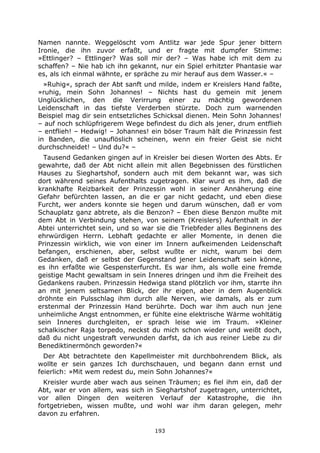 193
Namen nannte. Weggelöscht vom Antlitz war jede Spur jener bittern
Ironie, die ihn zuvor erfaßt, und er fragte mit dumpfer Stimme:
»Ettlinger? – Ettlinger? Was soll mir der? – Was habe ich mit dem zu
schaffen? – Nie hab ich ihn gekannt, nur ein Spiel erhitzter Phantasie war
es, als ich einmal wähnte, er spräche zu mir herauf aus dem Wasser.« –
»Ruhig«, sprach der Abt sanft und milde, indem er Kreislers Hand faßte,
»ruhig, mein Sohn Johannes! – Nichts hast du gemein mit jenem
Unglücklichen, den die Verirrung einer zu mächtig gewordenen
Leidenschaft in das tiefste Verderben stürzte. Doch zum warnenden
Beispiel mag dir sein entsetzliches Schicksal dienen. Mein Sohn Johannes!
– auf noch schlüpfrigerem Wege befindest du dich als jener, drum entflieh
– entflieh! – Hedwig! – Johannes! ein böser Traum hält die Prinzessin fest
in Banden, die unauflöslich scheinen, wenn ein freier Geist sie nicht
durchschneidet! – Und du?« –
Tausend Gedanken gingen auf in Kreisler bei diesen Worten des Abts. Er
gewahrte, daß der Abt nicht allein mit allen Begebnissen des fürstlichen
Hauses zu Sieghartshof, sondern auch mit dem bekannt war, was sich
dort während seines Aufenthalts zugetragen. Klar wurd es ihm, daß die
krankhafte Reizbarkeit der Prinzessin wohl in seiner Annäherung eine
Gefahr befürchten lassen, an die er gar nicht gedacht, und eben diese
Furcht, wer anders konnte sie hegen und darum wünschen, daß er vom
Schauplatz ganz abtrete, als die Benzon? – Eben diese Benzon mußte mit
dem Abt in Verbindung stehen, von seinem (Kreislers) Aufenthalt in der
Abtei unterrichtet sein, und so war sie die Triebfeder alles Beginnens des
ehrwürdigen Herrn. Lebhaft gedachte er aller Momente, in denen die
Prinzessin wirklich, wie von einer im Innern aufkeimenden Leidenschaft
befangen, erschienen, aber, selbst wußte er nicht, warum bei dem
Gedanken, daß er selbst der Gegenstand jener Leidenschaft sein könne,
es ihn erfaßte wie Gespensterfurcht. Es war ihm, als wolle eine fremde
geistige Macht gewaltsam in sein Inneres dringen und ihm die Freiheit des
Gedankens rauben. Prinzessin Hedwiga stand plötzlich vor ihm, starrte ihn
an mit jenem seltsamen Blick, der ihr eigen, aber in dem Augenblick
dröhnte ein Pulsschlag ihm durch alle Nerven, wie damals, als er zum
erstenmal der Prinzessin Hand berührte. Doch war ihm auch nun jene
unheimliche Angst entnommen, er fühlte eine elektrische Wärme wohltätig
sein Inneres durchgleiten, er sprach leise wie im Traum. »Kleiner
schalkischer Raja torpedo, neckst du mich schon wieder und weißt doch,
daß du nicht ungestraft verwunden darfst, da ich aus reiner Liebe zu dir
Benediktinermönch geworden?«
Der Abt betrachtete den Kapellmeister mit durchbohrendem Blick, als
wollte er sein ganzes Ich durchschauen, und begann dann ernst und
feierlich: »Mit wem redest du, mein Sohn Johannes?«
Kreisler wurde aber wach aus seinen Träumen; es fiel ihm ein, daß der
Abt, war er von allem, was sich in Sieghartshof zugetragen, unterrichtet,
vor allen Dingen den weiteren Verlauf der Katastrophe, die ihn
fortgetrieben, wissen mußte, und wohl war ihm daran gelegen, mehr
davon zu erfahren.
 