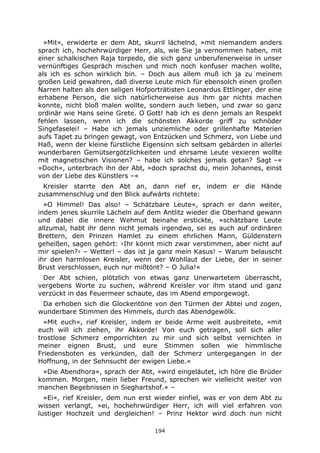 194
»Mit«, erwiderte er dem Abt, skurril lächelnd, »mit niemandem anders
sprach ich, hochehrwürdiger Herr, als, wie Sie ja vernommen haben, mit
einer schalkischen Raja torpedo, die sich ganz unberufenerweise in unser
vernünftiges Gespräch mischen und mich noch konfuser machen wollte,
als ich es schon wirklich bin. – Doch aus allem muß ich ja zu meinem
großen Leid gewahren, daß diverse Leute mich für ebensolch einen großen
Narren halten als den seligen Hofporträtisten Leonardus Ettlinger, der eine
erhabene Person, die sich natürlicherweise aus ihm gar nichts machen
konnte, nicht bloß malen wollte, sondern auch lieben, und zwar so ganz
ordinär wie Hans seine Grete. O Gott! hab ich es denn jemals an Respekt
fehlen lassen, wenn ich die schönsten Akkorde griff zu schnöder
Singefaselei! – Habe ich jemals unziemliche oder grillenhafte Materien
aufs Tapet zu bringen gewagt, von Entzücken und Schmerz, von Liebe und
Haß, wenn der kleine fürstliche Eigensinn sich seltsam gebärden in allerlei
wunderbaren Gemütsergötzlichkeiten und ehrsame Leute vexieren wollte
mit magnetischen Visionen? – habe ich solches jemals getan? Sagt –«
»Doch«, unterbrach ihn der Abt, »doch sprachst du, mein Johannes, einst
von der Liebe des Künstlers –«
Kreisler starrte den Abt an, dann rief er, indem er die Hände
zusammenschlug und den Blick aufwärts richtete:
»O Himmel! Das also! – Schätzbare Leute«, sprach er dann weiter,
indem jenes skurrile Lächeln auf dem Antlitz wieder die Oberhand gewann
und dabei die innere Wehmut beinahe erstickte, »schätzbare Leute
allzumal, habt ihr denn nicht jemals irgendwo, sei es auch auf ordinären
Brettern, den Prinzen Hamlet zu einem ehrlichen Mann, Güldenstern
geheißen, sagen gehört: ›Ihr könnt mich zwar verstimmen, aber nicht auf
mir spielen?‹ – Wetter! – das ist ja ganz mein Kasus! – Warum belauscht
ihr den harmlosen Kreisler, wenn der Wohllaut der Liebe, der in seiner
Brust verschlossen, euch nur mißtönt? – O Julia!«
Der Abt schien, plötzlich von etwas ganz Unerwartetem überrascht,
vergebens Worte zu suchen, während Kreisler vor ihm stand und ganz
verzückt in das Feuermeer schaute, das im Abend emporgewogt.
Da erhoben sich die Glockentöne von den Türmen der Abtei und zogen,
wunderbare Stimmen des Himmels, durch das Abendgewölk.
»Mit euch«, rief Kreisler, indem er beide Arme weit ausbreitete, »mit
euch will ich ziehen, ihr Akkorde! Von euch getragen, soll sich aller
trostlose Schmerz emporrichten zu mir und sich selbst vernichten in
meiner eignen Brust, und eure Stimmen sollen wie himmlische
Friedensboten es verkünden, daß der Schmerz untergegangen in der
Hoffnung, in der Sehnsucht der ewigen Liebe.«
»Die Abendhora«, sprach der Abt, »wird eingeläutet, ich höre die Brüder
kommen. Morgen, mein lieber Freund, sprechen wir vielleicht weiter von
manchen Begebnissen in Sieghartshof.« –
»Ei«, rief Kreisler, dem nun erst wieder einfiel, was er von dem Abt zu
wissen verlangt, »ei, hochehrwürdiger Herr, ich will viel erfahren von
lustiger Hochzeit und dergleichen! – Prinz Hektor wird doch nun nicht
 