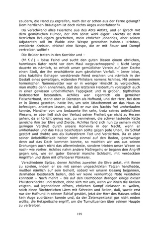 195
zaudern, die Hand zu ergreifen, nach der er schon aus der Ferne gelangt?
Dem herrlichen Bräutigam ist doch nichts Arges widerfahren?«
Da verschwand alles Feierliche aus des Abts Antlitz, und er sprach mit
dem gemütlichen Humor, der ihm sonst wohl eigen: »Nichts ist dem
herrlichen Bräutigam geschehen, mein ehrlicher Johannes, aber seinen
Adjutanten soll im Walde eine Wespe gestochen haben.« »Hoho«,
erwiderte Kreisler. »Hoho! eine Wespe, die er mit Feuer und Dampf
vertreiben wollte!«
Die Brüder traten in den Korridor und –
(M. f. f.) – böse Feind und sucht den guten Bissen einem ehrlichen,
harmlosen Kater recht vor dem Maul wegzuschnappen? – Nicht lange
dauerte es nämlich, so erhielt unser gemütlicher Verein auf dem Dache
einen Stoß, der ihn erschütterte zum gänzlichen Verfall. – Jener böse,
alles katzliche Behagen verstörende Feind erschien uns nämlich in der
Gestalt eines gewaltigen, wütenden Philisters namens Achilles. Mit seinem
homerischen Namensvetter war er in weniger Hinsicht zu vergleichen,
man müßte denn annehmen, daß des letzteren Heldentum vorzüglich auch
in einer gewissen unbehilflichen Tappigkeit und in groben, topfhohlen
Redensarten bestanden. Achilles war eigentlich ein gemeiner
Fleischerhund, stand aber in Diensten als Hofhund, und der Herr, bei dem
er in Dienst getreten, hatte ihn, um sein Attachement an das Haus zu
befestigen, anketten lassen, so daß er nur des Nachts frei umherlaufen
konnte. Mancher von uns bedauerte ihn sehr, trotz seines unleidlichen
Wesens, er aber ließ sich den Verlust seiner Freiheit gar nicht zu Herzen
gehen, da er töricht genug war, zu vermeinen, die schwer lastende Kette
gereiche ihm zur Ehre und Zierde. Achilles fand sich nun zu seinem nicht
geringen Verdruß durch unsere Konvivia in der Nacht, wenn er
umherlaufen und das Haus beschützen sollte gegen jede Unbill, im Schlaf
gestört und drohte uns als Ruhestörern Tod und Verderben. Da er aber
seiner Unbehilflichkeit halber nicht einmal auf den Boden, geschweige
denn auf das Dach kommen konnte, so machten wir uns aus seinen
Drohungen auch nicht das allermindeste, sondern trieben unser Wesen so
nach- wie vorher. Achilles nahm andere Maßregeln; er begann den Angriff
gegen uns, wie ein guter General manche Schlacht, mit verdeckten
Angriffen und dann mit offenbarer Plänkelei.
Verschiedene Spitze, denen Achilles zuweilen die Ehre antat, mit ihnen
zu spielen, indem er sie mit seinen ungeschickten Tatzen handhabte,
mußten nämlich auf sein Geheiß, sobald wir unsern Gesang begannen,
dermaßen bestialisch bellen, daß wir keine vernünftige Note verstehen
konnten! – Noch mehr! – Bis auf den Dachboden drangen einige dieser
Philisterknechte und trieben, ohne sich mit uns, wenn wir ihnen die Krallen
zeigten, auf irgendeinen offnen, ehrlichen Kampf einlassen zu wollen,
solch einen fürchterlichen Lärm mit Schreien und Bellen, daß, wurde erst
nur der Hofhund in seinem Schlaf gestört, jetzt der Herr des Hauses selbst
kein Auge zudrücken konnte und, da der Zeterspektakel gar nicht enden
wollte, die Hetzpeitsche ergriff, um die Tumultuanten über seinem Haupte
zu vertreiben.
 