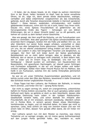196
– O Kater, der du dieses liesest, ist dir, trägst du wahren männlichen
Sinn in der Brust, hellen Verstand im Kopf, hast du keine verwöhnte
Ohren, ist dir, sage ich, denn jemals etwas abscheulicher, widriger,
verhaßter und dabei erbärmlicher vorgekommen als das kreischende,
gellende, durch alle Tonarten dissonierende Gebelle in Harnisch geratener
Spitze? – Diese kleinen, wedelnden, schmatzenden, sich niedlich
gebärdenden Kreaturen, nimm dich für sie in acht, Kater! trau ihnen nicht.
Glaube mir, eines Spitzes Freundlichkeit ist gefährlicher als die
hervorgestreckte Kralle des Tigers! – Schweigen wir von bittren
Erfahrungen, die wir in dieser Hinsicht leider! nur zu oft gemacht, und
kehren wir zurück zu dem Verlauf unsrer Geschichte.
Also wie gesagt, der Herr ergriff die Peitsche, um die Tumultuanten vom
Boden zu vertreiben. Was aber geschah? Die Spitze schwanzwedelten dem
erzürnten Herrn entgegen, leckten ihm die Füße und stellten ihm vor, wie
aller Zeterlärm nur seiner Ruhe wegen erhoben, unerachtet er eben
dadurch aus aller behaglichen Ruhe gekommen. Gebellt hätten sie bloß,
um uns, die wir allerlei unduldsamen Unfug trieben auf dem Dache mit
Singen von Liedern in allzu hell klingenden Tonarten und dergleichen, zu
verjagen. Der Herr ließ sich leider durch der Spitze geschwätzige
Beredsamkeit um so mehr dahin bringen, alles zu glauben, als der
Hofhund, den er darum zu befragen nicht unterließ, in dem bittern Haß,
den er wider uns im Innern trug, es bestätigte. Uns traf nun die
Verfolgung! – Überall wurden wir vertrieben, von Hausknechten mit
Besenstielen, mit geworfenen Dachziegeln, ja! überall waren Schlingen
und Fuchseisen aufgestellt, in die wir uns fangen sollten und leider!
wirklich verfingen. Selbst mein lieber Freund Muzius fiel ins Malheur, das
heißt in ein Fuchseisen, welches ihm die rechte Hinterpfote jämmerlich
zerquetschte!
So war es um unser fröhliches Zusammenleben geschehen, und ich
kehrte zurück unter den Ofen des Meisters, beweinend in tiefer Einsamkeit
das Schicksal meiner unglücklichen Freunde. –
– Eines Tages trat Herr Lothario, der Professor der Ästhetik, in meines
Herrn Zimmer, und hinter ihm her – sprang Ponto herein.
Gar nicht zu sagen vermag ich, welch ein unangenehmes, unheimliches
Gefühl mir Pontos Anblick verursachte. War er auch geradezu selbst weder
Hofhund noch Spitz, so gehörte er doch zu dem Geschlecht, dessen üble
feindselige Gesinnung mein Leben in der lustigen Katzburschen-
Gesellschaft verstört hatte, und schon deshalb mir mitsamt aller
Freundschaft, die er mir erwiesen, dennoch zweideutig. Überdem schien
mir in Pontos Blick, in seinem ganzen Wesen etwas Übermütiges,
Verhöhnendes zu liegen, und ich beschloß daher, ihn lieber gar nicht zu
sprechen. Leise, leise schlich ich weg von meinem Kissen und war mit
einem Satz im Ofen, dessen Türe gerade offen stand, die ich hinter mir
anzog.
Herr Lothario sprach nun mit dem Meister so manches, was meine
Teilnahme um so weniger erregte, als ich meine ganze Aufmerksamkeit
auf den jungen Ponto gerichtet hatte, der, nachdem er, recht
 