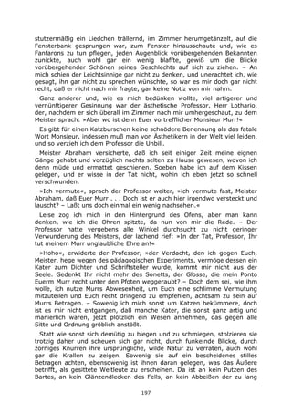 197
stutzermäßig ein Liedchen trällernd, im Zimmer herumgetänzelt, auf die
Fensterbank gesprungen war, zum Fenster hinausschaute und, wie es
Fanfarons zu tun pflegen, jeden Augenblick vorübergehenden Bekannten
zunickte, auch wohl gar ein wenig blaffte, gewiß um die Blicke
vorübergehender Schönen seines Geschlechts auf sich zu ziehen. – An
mich schien der Leichtsinnige gar nicht zu denken, und unerachtet ich, wie
gesagt, ihn gar nicht zu sprechen wünschte, so war es mir doch gar nicht
recht, daß er nicht nach mir fragte, gar keine Notiz von mir nahm.
Ganz anderer und, wie es mich bedünken wollte, viel artigerer und
vernünftigerer Gesinnung war der ästhetische Professor, Herr Lothario,
der, nachdem er sich überall im Zimmer nach mir umhergeschaut, zu dem
Meister sprach: »Aber wo ist denn Euer vortrefflicher Monsieur Murr!«
Es gibt für einen Katzburschen keine schnödere Benennung als das fatale
Wort Monsieur, indessen muß man von Ästhetikern in der Welt viel leiden,
und so verzieh ich dem Professor die Unbill.
Meister Abraham versicherte, daß ich seit einiger Zeit meine eignen
Gänge gehabt und vorzüglich nachts selten zu Hause gewesen, wovon ich
denn müde und ermattet geschienen. Soeben habe ich auf dem Kissen
gelegen, und er wisse in der Tat nicht, wohin ich eben jetzt so schnell
verschwunden.
»Ich vermute«, sprach der Professor weiter, »ich vermute fast, Meister
Abraham, daß Euer Murr . . . Doch ist er auch hier irgendwo versteckt und
lauscht? – Laßt uns doch einmal ein wenig nachsehen.«
Leise zog ich mich in den Hintergrund des Ofens, aber man kann
denken, wie ich die Ohren spitzte, da nun von mir die Rede. – Der
Professor hatte vergebens alle Winkel durchsucht zu nicht geringer
Verwunderung des Meisters, der lachend rief: »In der Tat, Professor, Ihr
tut meinem Murr unglaubliche Ehre an!«
»Hoho«, erwiderte der Professor, »der Verdacht, den ich gegen Euch,
Meister, hege wegen des pädagogischen Experiments, vermöge dessen ein
Kater zum Dichter und Schriftsteller wurde, kommt mir nicht aus der
Seele. Gedenkt Ihr nicht mehr des Sonetts, der Glosse, die mein Ponto
Euerm Murr recht unter den Pfoten weggeraubt? – Doch dem sei, wie ihm
wolle, ich nutze Murrs Abwesenheit, um Euch eine schlimme Vermutung
mitzuteilen und Euch recht dringend zu empfehlen, achtsam zu sein auf
Murrs Betragen. – Sowenig ich mich sonst um Katzen bekümmere, doch
ist es mir nicht entgangen, daß manche Kater, die sonst ganz artig und
manierlich waren, jetzt plötzlich ein Wesen annehmen, das gegen alle
Sitte und Ordnung gröblich anstößt.
Statt wie sonst sich demütig zu biegen und zu schmiegen, stolzieren sie
trotzig daher und scheuen sich gar nicht, durch funkelnde Blicke, durch
zorniges Knurren ihre ursprüngliche, wilde Natur zu verraten, auch wohl
gar die Krallen zu zeigen. Sowenig sie auf ein bescheidenes stilles
Betragen achten, ebensowenig ist ihnen daran gelegen, was das Äußere
betrifft, als gesittete Weltleute zu erscheinen. Da ist an kein Putzen des
Bartes, an kein Glänzendlecken des Fells, an kein Abbeißen der zu lang
 