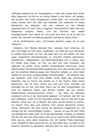 18
umflossen dastand wie ein Zaubergarten, in dem das lustige Spiel flinker
Elfen begonnen. Da fiel mir ein feines Piepen in die Ohren, ein Quäken,
das beinahe dem eines neugebornen Kindes glich. Ich vermutete eine
Untat, bückte mich tief über das Geländer und entdeckte im hellen
Mondschein ein Kätzchen, das sich mühsam an den Pfosten
angeklammert, um dem Tod zu entgehen. Wahrscheinlich hatte man eine
Katzenbrut ersäufen wollen, und das Tierchen war wieder
hinaufgekrochen. Nun, dacht ich, ist's auch kein Kind, so ist es doch ein
armes Tier, das dich um Rettung anquäkt, und das du retten mußt.«
»O du empfindsamer Just«, rief Kreisler lachend, »sage, wo ist dein
Tellheim?«
»Erlaube«, fuhr Meister Abraham fort, »erlaube, mein Johannes, mit
dem Just magst du mich kaum vergleichen. Ich habe den Just überjustet.
Er rettete einen Pudel, ein Tier, das jeder gern um sich duldet, von dem
sogar angenehme Dienstleistungen zu erwarten mittelst Apportieren,
Handschuhe-, Tabaksbeutel- und Pfeife-Nachträgen und so weiter, aber
ich rettete einen Kater, ein Tier, vor dem sich viele entsetzen, das
allgemein als perfid, keiner sanften wohlwollenden Gesinnung, keiner
offenherzigen Freundschaft fähig ausgeschrien wird, das niemals ganz und
gar die feindliche Stellung gegen den Menschen aufgibt, ja, einen Kater
rettete ich aus purer uneigennütziger Menschenliebe. – Ich kletterte über
das Geländer, griff nicht ohne Gefahr herab, faßte das wimmernde
Kätzchen, zog es hinauf und steckte es in die Tasche. Nach Hause
gekommen, zog ich mich schnell aus und warf mich, ermüdet und
erschöpft wie ich war, aufs Bett. Kaum war ich aber eingeschlafen, als
mich ein klägliches Piepen und Winseln weckte, das aus meinem
Kleiderschrank herauszukommen schien. – Ich hatte das Kätzchen
vergessen und es in der Rocktasche gelassen. Ich befreite das Tier aus
dem Gefängnis, wofür es mich dermaßen kratzte, daß mir alle fünf Finger
bluteten. Schon war ich im Begriff, den Kater durchs Fenster zu werfen,
ich besann mich aber und schämte mich meiner kleinlichen Torheit,
meiner Rachsucht, die nicht einmal bei Menschen angebracht ist, viel
weniger bei der unvernünftigen Kreatur. – Genug, ich zog mit aller Mühe
und Sorgfalt den Kater groß. Es ist das gescheiteste, artigste, ja witzigste
Tier der Art, das man sehen kann, dem es nur noch an der höhern Bildung
fehlt, die du, mein lieber Johannes, ihm mit leichter Mühe beibringen
wirst, weshalb ich denn gesonnen bin, dir den Kater Murr, so habe ich ihn
benannt, fernerhin zu überlassen. Obschon Murr zur Zeit, wie die Juristen
 