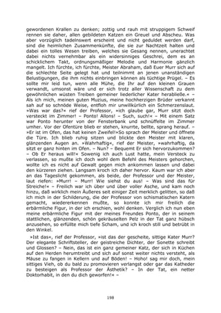 198
gewordenen Krallen zu denken; zottig und rauh mit struppigem Schweif
rennen sie daher, allen gebildeten Katzen ein Greuel und Abscheu. Was
aber vorzüglich tadelnswert erscheint und nicht geduldet werden darf,
sind die heimlichen Zusammenkünfte, die sie zur Nachtzeit halten und
dabei ein tolles Wesen treiben, welches sie Gesang nennen, unerachtet
dabei nichts vernehmbar als ein widersinniges Geschrei, dem es an
schicklichem Takt, ordnungsmäßiger Melodie und Harmonie gänzlich
mangelt. Ich fürchte, ich fürchte, Meister Abraham, daß Euer Murr sich auf
die schlechte Seite gelegt hat und teilnimmt an jenen unanständigen
Belustigungen, die ihm nichts einbringen können als tüchtige Prügel. – Es
sollte mir leid tun, wenn alle Mühe, die Ihr auf den kleinen Grauen
verwandt, umsonst wäre und er sich trotz aller Wissenschaft zu dem
gewöhnlichen wüsten Treiben gemeiner liederlicher Kater herabließe.« –
Als ich mich, meinen guten Muzius, meine hochherzigen Brüder verkannt
sah auf so schnöde Weise, entfloh mir unwillkürlich ein Schmerzenslaut.
»Was war das?« rief der Professor, »ich glaube gar, Murr sitzt doch
versteckt im Zimmer! – Ponto! Allons! – Such, such!« – Mit einem Satz
war Ponto herunter von der Fensterbank und schnüffelte im Zimmer
umher. Vor der Ofentüre blieb er stehen, knurrte, bellte, sprang herauf. –
»Er ist im Ofen, das hat keinen Zweifel!»So sprach der Meister und öffnete
die Türe. Ich blieb ruhig sitzen und blickte den Meister mit klaren,
glänzenden Augen an. »Wahrhaftig«, rief der Meister, »wahrhaftig, da
sitzt er ganz hinten im Ofen. – Nun? – Bequemt Er sich hervorzukommen?
– Ob Er heraus will!« Sowenig ich auch Lust hatte, mein Versteck zu
verlassen, so mußte ich doch wohl dem Befehl des Meisters gehorchen,
wollte ich es nicht auf Gewalt gegen mich ankommen lassen und dabei
den kürzeren ziehen. Langsam kroch ich daher hervor. Kaum war ich aber
an das Tageslicht gekommen, als beide, der Professor und der Meister,
laut riefen: »Murr! – Murr! Wie siehst du aus! – Was sind das für
Streiche!« – Freilich war ich über und über voller Asche, und kam noch
hinzu, daß wirklich mein Äußeres seit einiger Zeit merklich gelitten, so daß
ich mich in der Schilderung, die der Professor von schismatischen Katern
gemacht, wiedererkennen mußte, so konnte ich mir freilich die
erbärmliche Figur, in der ich erschien, wohl denken. Verglich ich nun eben
meine erbärmliche Figur mit der meines Freundes Ponto, der in seinem
stattlichen, glänzenden, schön gekräuselten Pelz in der Tat ganz hübsch
anzusehen, so erfüllte mich tiefe Scham, und ich kroch still und betrübt in
den Winkel.
»Ist das«, rief der Professor, »ist das der gescheite, sittige Kater Murr?
Der elegante Schriftsteller, der geistreiche Dichter, der Sonette schreibt
und Glossen? – Nein, das ist ein ganz gemeiner Katz, der sich in Küchen
auf den Herden herumtreibt und sich auf sonst weiter nichts versteht, als
Mäuse zu fangen in Kellern und auf Böden! – Hoho! sag mir doch, mein
sittiges Vieh, ob du bald zu promovieren verlangst oder gar das Katheder
zu besteigen als Professor der Ästhetik? – In der Tat, ein netter
Doktorhabit, in den du dich geworfen!« –
 
