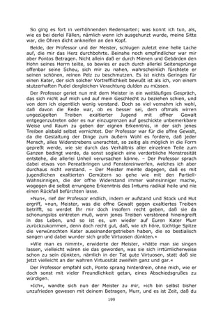 199
So ging es fort in verhöhnenden Redensarten; was konnt ich tun, als,
wie es bei derlei Fällen, nämlich wenn ich ausgehunzt wurde, meine Sitte
war, die Ohren dicht ankneifen an den Kopf.
Beide, der Professor und der Meister, schlugen zuletzt eine helle Lache
auf, die mir das Herz durchbohrte. Beinahe noch empfindlicher war mir
aber Pontos Betragen. Nicht allein daß er durch Mienen und Gebärden den
Hohn seines Herrn teilte, so bewies er auch durch allerlei Seitensprünge
offenbar seine Scheu, sich mir zu nahen, wahrscheinlich fürchtete er
seinen schönen, reinen Pelz zu beschmutzen. Es ist nichts Geringes für
einen Kater, der sich solcher Vortrefflichkeit bewußt ist als ich, von einem
stutzerhaften Pudel dergleichen Verachtung dulden zu müssen.
Der Professor geriet nun mit dem Meister in ein weitläufiges Gespräch,
das sich nicht auf mich und auf mein Geschlecht zu beziehen schien, und
von dem ich eigentlich wenig verstand. Doch so viel vernahm ich wohl,
daß davon die Rede war, ob es besser sei, dem oftmals wirren
ungezügelten Treiben exaltierter Jugend mit offner Gewalt
entgegenzutreten oder es nur einzugrenzen auf geschickte unbemerkbare
Weise und Raum zu geben der eignen Erkenntnis, in der sich jenes
Treiben alsbald selbst vernichtet. Der Professor war für die offne Gewalt,
da die Gestaltung der Dinge zum äußern Wohl es fordere, daß jeder
Mensch, alles Widerstrebens unerachtet, so zeitig als möglich in die Form
gepreßt werde, wie sie durch das Verhältnis aller einzelnen Teile zum
Ganzen bedingt werde, da sonst sogleich eine verderbliche Monstrosität
entstehe, die allerlei Unheil verursachen könne. – Der Professor sprach
dabei etwas von Pereatbringen und Fenstereinwerfen, welches ich aber
durchaus nicht verstand. – Der Meister meinte dagegen, daß es mit
jugendlichen exaltierten Gemütern so gehe wie mit den Partiell-
Wahnsinnigen, die der offne Widerstand immer wahnsinniger mache,
wogegen die selbst errungene Erkenntnis des Irrtums radikal heile und nie
einen Rückfall befürchten lasse.
»Nun«, rief der Professor endlich, indem er aufstand und Stock und Hut
ergriff, »nun, Meister, was die offne Gewalt gegen exaltiertes Treiben
betrifft, so werdet Ihr mir doch insofern recht geben, daß sie da
schonungslos eintreten muß, wenn jenes Treiben verstörend hineingreift
in das Leben, und so ist es, um wieder auf Euren Kater Murr
zurückzukommen, denn doch recht gut, daß, wie ich höre, tüchtige Spitze
die verwünschten Kater auseinandergetrieben haben, die so bestialisch
sangen und dabei wunder sich große Virtuosen dünkten.«
»Wie man es nimmt«, erwiderte der Meister, »hätte man sie singen
lassen, vielleicht wären sie das geworden, was sie sich irrtümlicherweise
schon zu sein dünkten, nämlich in der Tat gute Virtuosen, statt daß sie
jetzt vielleicht an der wahren Virtuosität zweifeln ganz und gar.«
Der Professor empfahl sich, Ponto sprang hinterdrein, ohne mich, wie er
doch sonst mit vieler Freundlichkeit getan, eines Abschiedsgrußes zu
würdigen.
»Ich«, wandte sich nun der Meister zu mir, »ich bin selbst bisher
unzufrieden gewesen mit deinem Betragen, Murr, und es ist Zeit, daß du
 