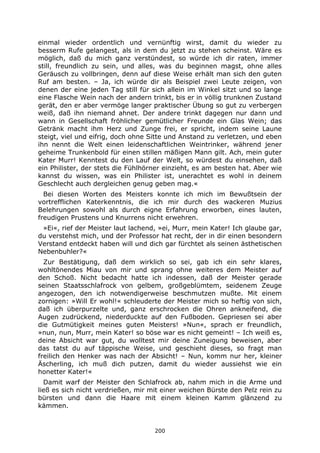 200
einmal wieder ordentlich und vernünftig wirst, damit du wieder zu
besserm Rufe gelangest, als in dem du jetzt zu stehen scheinst. Wäre es
möglich, daß du mich ganz verstündest, so würde ich dir raten, immer
still, freundlich zu sein, und alles, was du beginnen magst, ohne alles
Geräusch zu vollbringen, denn auf diese Weise erhält man sich den guten
Ruf am besten. – Ja, ich würde dir als Beispiel zwei Leute zeigen, von
denen der eine jeden Tag still für sich allein im Winkel sitzt und so lange
eine Flasche Wein nach der andern trinkt, bis er in völlig trunknen Zustand
gerät, den er aber vermöge langer praktischer Übung so gut zu verbergen
weiß, daß ihn niemand ahnet. Der andere trinkt dagegen nur dann und
wann in Gesellschaft fröhlicher gemütlicher Freunde ein Glas Wein; das
Getränk macht ihm Herz und Zunge frei, er spricht, indem seine Laune
steigt, viel und eifrig, doch ohne Sitte und Anstand zu verletzen, und eben
ihn nennt die Welt einen leidenschaftlichen Weintrinker, während jener
geheime Trunkenbold für einen stillen mäßigen Mann gilt. Ach, mein guter
Kater Murr! Kenntest du den Lauf der Welt, so würdest du einsehen, daß
ein Philister, der stets die Fühlhörner einzieht, es am besten hat. Aber wie
kannst du wissen, was ein Philister ist, unerachtet es wohl in deinem
Geschlecht auch dergleichen genug geben mag.«
Bei diesen Worten des Meisters konnte ich mich im Bewußtsein der
vortrefflichen Katerkenntnis, die ich mir durch des wackeren Muzius
Belehrungen sowohl als durch eigne Erfahrung erworben, eines lauten,
freudigen Prustens und Knurrens nicht erwehren.
»Ei«, rief der Meister laut lachend, »ei, Murr, mein Kater! Ich glaube gar,
du verstehst mich, und der Professor hat recht, der in dir einen besondern
Verstand entdeckt haben will und dich gar fürchtet als seinen ästhetischen
Nebenbuhler?«
Zur Bestätigung, daß dem wirklich so sei, gab ich ein sehr klares,
wohltönendes Miau von mir und sprang ohne weiteres dem Meister auf
den Schoß. Nicht bedacht hatte ich indessen, daß der Meister gerade
seinen Staatsschlafrock von gelbem, großgeblümtem, seidenem Zeuge
angezogen, den ich notwendigerweise beschmutzen mußte. Mit einem
zornigen: »Will Er wohl!« schleuderte der Meister mich so heftig von sich,
daß ich überpurzelte und, ganz erschrocken die Ohren ankneifend, die
Augen zudrückend, niederduckte auf den Fußboden. Gepriesen sei aber
die Gutmütigkeit meines guten Meisters! »Nun«, sprach er freundlich,
»nun, nun, Murr, mein Kater! so böse war es nicht gemeint! – Ich weiß es,
deine Absicht war gut, du wolltest mir deine Zuneigung beweisen, aber
das tatst du auf täppische Weise, und geschieht dieses, so fragt man
freilich den Henker was nach der Absicht! – Nun, komm nur her, kleiner
Äscherling, ich muß dich putzen, damit du wieder aussiehst wie ein
honetter Kater!«
Damit warf der Meister den Schlafrock ab, nahm mich in die Arme und
ließ es sich nicht verdrießen, mir mit einer weichen Bürste den Pelz rein zu
bürsten und dann die Haare mit einem kleinen Kamm glänzend zu
kämmen.
 