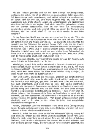 201
Als die Toilette geendet und ich bei dem Spiegel vorüberspazierte,
erstaunte ich selbst, wie ich so plötzlich ein ganz anderer Kater geworden.
Ich konnt es gar nicht unterlassen, mich selbst behaglich anzuschnurren,
so schön kam ich mir vor, und nicht leugnen mag ich, daß in dem
Augenblick sich große Zweifel gegen die Anständigkeit und Nützlichkeit
des Burschenklubs in mir regten. Daß ich in den Ofen gekrochen, schien
mir ein wahrer Barbarismus, den ich nur einer Art Verwilderung
zuschreiben konnte, und nicht einmal nötig war daher die Warnung des
Meisters, der mir zurief: »Daß Er mir nur nicht wieder in den Ofen
kriecht!«
In der folgenden Nacht war es mir, als vernehme ich an der Türe ein
leises Kratzen und ein furchtsames Miau! das mir sehr bekannt vorkam.
Ich schlich heran und fragte, wer da sei. – Da erwiderte (ich erkannte ihn
sogleich an der Stimme) der wackre Senior Puff: »Ich bin es, trauter
Bruder Murr, und habe dir eine höchst betrübte Nachricht zu bringen!« –
O Himmel, was – (Mak. Bl.) »– großes Unrecht getan, meine liebe, süße
Freundin. – Nein! mehr bist du mir als das, meine treue Schwester! Ich
habe dich nicht genug geliebt, dir nicht genug vertraut. Erst jetzt öffnet
sich dir meine ganze Brust, erst jetzt, da ich weiß –«
Die Prinzessin stockte, ein Tränenstrom stürzte ihr aus den Augen, aufs
neue drückte sie Julien zärtlich an ihr Herz.
»Hedwiga«, sprach Julie sanft,«hast du mich denn nicht sonst mit ganzer
Seele geliebt, trugst du denn jemals Geheimnisse in dir, die du mir nicht
vertrauen wolltest? – Was weißt du, was hast du erst jetzt erfahren? Doch
nein, nein! Kein Wort weiter, bis diese Pulse wieder ruhig schlagen, bis
diese Augen nicht mehr so düster glühen.« –
»Ich weiß nicht«, erwiderte die Prinzessin, plötzlich zur Empfindlichkeit
gereizt, »ich weiß nicht, was ihr alle wollt. Krank soll ich noch sein, und
nie fühlte ich mich kräftiger, gesünder. Der seltsame Zufall, der mich traf,
hat euch erschreckt, und doch mag es sein, daß solche elektrische
Schläge, die den ganzen Organismus des Lebens ins Stocken bringen, mir
gerade nötig und nützlicher sind als alle Mittel, die eine blöde dürftige
Kunst in unglückseliger Selbsttäuschung darbietet. – Wie er mir fatal ist,
dieser Leibarzt, der die menschliche Natur zu handhaben vermeint wie ein
Uhrwerk, das man abstäuben, aufziehen muß! – Grauenhaft ist er mir mit
seinen Tropfen, mit seinen Essenzen. – Von diesen Dingen soll mein Wohl
abhängig sein? – So wäre ja das Leben hienieden eine entsetzliche
Neckerei des Weltgeistes.«
»Und«, unterbrach Julie die Prinzessin, »und eben diese Überspannung
ist der Beweis, daß du noch krank bist, meine Hedwiga, und dich viel mehr
schonen solltest, als du es wirklich tust.«
»Auch du willst mir weh tun!« So rief die Prinzessin, sprang hastig auf
und eilte ans Fenster, das sie öffnete und hinausschaute in den Park. Julia
folgte ihr nach, umschlang sie mit einem Arm und bat mit der zärtlichsten
Wehmut, daß sie doch wenigstens den rauhen Herbstwind scheuen und
sich die Ruhe gönnen möge, die der Leibarzt für so heilsam geachtet. Die
 