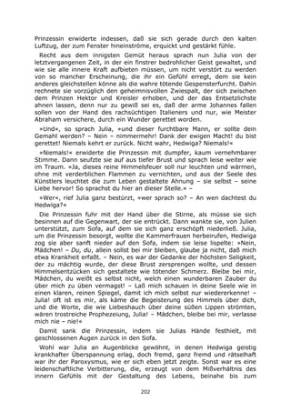 202
Prinzessin erwiderte indessen, daß sie sich gerade durch den kalten
Luftzug, der zum Fenster hineinströme, erquickt und gestärkt fühle.
Recht aus dem innigsten Gemüt heraus sprach nun Julia von der
letztvergangenen Zeit, in der ein finstrer bedrohlicher Geist gewaltet, und
wie sie alle innere Kraft aufbieten müssen, um nicht verstört zu werden
von so mancher Erscheinung, die ihr ein Gefühl erregt, dem sie kein
anderes gleichstellen könne als die wahre tötende Gespensterfurcht. Dahin
rechnete sie vorzüglich den geheimnisvollen Zwiespalt, der sich zwischen
dem Prinzen Hektor und Kreisler erhoben, und der das Entsetzlichste
ahnen lassen, denn nur zu gewiß sei es, daß der arme Johannes fallen
sollen von der Hand des rachsüchtigen Italieners und nur, wie Meister
Abraham versichere, durch ein Wunder gerettet worden.
»Und«, so sprach Julia, »und dieser furchtbare Mann, er sollte dein
Gemahl werden? – Nein – nimmermehr! Dank der ewigen Macht! du bist
gerettet! Niemals kehrt er zurück. Nicht wahr, Hedwiga? Niemals!«
»Niemals!« erwiderte die Prinzessin mit dumpfer, kaum vernehmbarer
Stimme. Dann seufzte sie auf aus tiefer Brust und sprach leise weiter wie
im Traum. »Ja, dieses reine Himmelsfeuer soll nur leuchten und wärmen,
ohne mit verderblichen Flammen zu vernichten, und aus der Seele des
Künstlers leuchtet die zum Leben gestaltete Ahnung – sie selbst – seine
Liebe hervor! So sprachst du hier an dieser Stelle.« –
»Wer«, rief Julia ganz bestürzt, »wer sprach so? – An wen dachtest du
Hedwiga?«
Die Prinzessin fuhr mit der Hand über die Stirne, als müsse sie sich
besinnen auf die Gegenwart, der sie entrückt. Dann wankte sie, von Julien
unterstützt, zum Sofa, auf dem sie sich ganz erschöpft niederließ. Julia,
um die Prinzessin besorgt, wollte die Kammerfrauen herbeirufen, Hedwiga
zog sie aber sanft nieder auf den Sofa, indem sie leise lispelte: »Nein,
Mädchen! – Du, du, allein sollst bei mir bleiben, glaube ja nicht, daß mich
etwa Krankheit erfaßt. – Nein, es war der Gedanke der höchsten Seligkeit,
der zu mächtig wurde, der diese Brust zersprengen wollte, und dessen
Himmelsentzücken sich gestaltete wie tötender Schmerz. Bleibe bei mir,
Mädchen, du weißt es selbst nicht, welch einen wunderbaren Zauber du
über mich zu üben vermagst! – Laß mich schauen in deine Seele wie in
einen klaren, reinen Spiegel, damit ich mich selbst nur wiedererkenne! –
Julia! oft ist es mir, als käme die Begeisterung des Himmels über dich,
und die Worte, die wie Liebeshauch über deine süßen Lippen strömten,
wären trostreiche Prophezeiung, Julia! – Mädchen, bleibe bei mir, verlasse
mich nie – nie!«
Damit sank die Prinzessin, indem sie Julias Hände festhielt, mit
geschlossenen Augen zurück in den Sofa.
Wohl war Julia an Augenblicke gewöhnt, in denen Hedwiga geistig
krankhafter Überspannung erlag, doch fremd, ganz fremd und rätselhaft
war ihr der Paroxysmus, wie er sich eben jetzt zeigte. Sonst war es eine
leidenschaftliche Verbitterung, die, erzeugt von dem Mißverhältnis des
innern Gefühls mit der Gestaltung des Lebens, beinahe bis zum
 