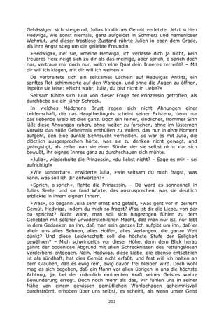 203
Gehässigen sich steigernd, Julias kindliches Gemüt verletzte. Jetzt schien
Hedwiga, wie sonst niemals, ganz aufgelöst in Schmerz und namenloser
Wehmut, und dieser trostlose Zustand rührte Julien in eben dem Grade,
als ihre Angst stieg um die geliebte Freundin.
»Hedwiga«, rief sie, »meine Hedwiga, ich verlasse dich ja nicht, kein
treueres Herz neigt sich zu dir als das meinige, aber sprich, o sprich doch
nur, vertraue mir doch nur, welch eine Qual dein Inneres zerreißt? – Mit
dir will ich klagen, mit dir will ich weinen!«
Da verbreitete sich ein seltsames Lächeln auf Hedwigas Antlitz, ein
sanftes Rot schimmerte auf den Wangen, und ohne die Augen zu öffnen,
lispelte sie leise: »Nicht wahr, Julia, du bist nicht in Liebe?«
Seltsam fühlte sich Julia von dieser Frage der Prinzessin getroffen, als
durchbebe sie ein jäher Schreck.
In welches Mädchens Brust regen sich nicht Ahnungen einer
Leidenschaft, die das Hauptbedingnis scheint seiner Existenz, denn nur
das liebende Weib ist dies ganz. Doch ein reiner, kindlicher, frommer Sinn
läßt diese Ahnungen ruhen, ohne weiter zu forschen, ohne im lüsternen
Vorwitz das süße Geheimnis enthüllen zu wollen, das nur in dem Moment
aufgeht, den eine dunkle Sehnsucht verheißen. So war es mit Julia, die
plötzlich ausgesprochen hörte, was sie zu denken nicht gewagt, und
geängstigt, als zeihe man sie einer Sünde, der sie selbst nicht klar sich
bewußt, ihr eignes Innres ganz zu durchschauen sich mühte.
»Julia«, wiederholte die Prinzessin, »du liebst nicht? – Sage es mir – sei
aufrichtig!«
»Wie sonderbar«, erwiderte Julia, »wie seltsam du mich fragst, was
kann, was soll ich dir antworten?«
»Sprich, o sprich«, flehte die Prinzessin. – Da ward es sonnenhell in
Julias Seele, und sie fand Worte, das auszusprechen, was sie deutlich
erblickte in ihrem eignen Innern.
»Was«, so begann Julia sehr ernst und gefaßt, »was geht vor in deinem
Gemüt, Hedwiga, indem du mich so fragst? Was ist dir die Liebe, von der
du sprichst? Nicht wahr, man soll sich hingezogen fühlen zu dem
Geliebten mit solcher unwiderstehlichen Macht, daß man nur ist, nur lebt
in dem Gedanken an ihn, daß man sein ganzes Ich aufgibt um ihn, daß er
allein uns alles Sehnen, alles Hoffen, alles Verlangen, die ganze Welt
dünkt? Und diese Leidenschaft soll die höchste Stufe der Seligkeit
gewähren? – Mich schwindelt's vor dieser Höhe, denn dem Blick herab
gähnt der bodenlose Abgrund mit allen Schrecknissen des rettungslosen
Verderbens entgegen. Nein, Hedwiga, diese Liebe, die ebenso entsetzlich
ist als sündhaft, hat dies Gemüt nicht erfaßt, und fest will ich halten an
dem Glauben, daß es ewig rein, ewig davon frei bleiben wird. Doch wohl
mag es sich begeben, daß ein Mann vor allen übrigen in uns die höchste
Achtung, ja, bei der männlich eminenten Kraft seines Geistes wahre
Bewunderung erregt. Doch noch mehr als das, wir fühlen uns in seiner
Nähe von einem gewissen gemütlichen Wohlbehagen geheimnisvoll
durchströmt, erhoben über uns selbst, es scheint, als wenn unser Geist
 