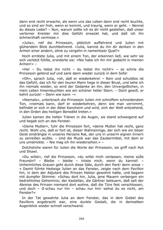 204
dann erst recht erwache, als wenn uns das Leben dann erst recht leuchte,
und so sind wir froh, wenn er kommt, und traurig, wenn er geht. – Nennst
du dieses Liebe? – Nun, warum sollte ich es dir nicht gestehen, daß unser
verlorner Kreisler mir dies Gefühl erweckt hat, und daß ich ihn
schmerzhaft vermisse.«
»Julia«, rief die Prinzessin, plötzlich auffahrend und Julien mit
glühendem Blick durchbohrend. »Julia, kannst du ihn dir denken in den
Armen einer andern, ohne zu vergehn in namenloser Qual?«
Hoch errötete Julia, und mit einem Ton, der erkennen ließ, wie sehr sie
sich verletzt fühlte, erwiderte sie: »Nie habe ich ihn mir gedacht in meinen
Armen!« –
»Ha! – Du liebst ihn nicht – du liebst ihn nicht!« – so schrie die
Prinzessin gellend auf und sank dann wieder zurück in dem Sofa!
»Oh«, sprach Julia, »oh, daß er wiederkehre! – Rein und schuldlos ist
das Gefühl, das ich für den teuren Mann hege in dieser Brust, und sehe ich
ihn niemals wieder, so wird der Gedanke an ihn, den Unvergeßlichen, in
mein Leben hineinleuchten wie ein schöner heller Stern. – Doch gewiß, er
kehrt zurück! – Denn wie kann –«
»Niemals«, unterbrach die Prinzessin Julien mit schroffem schneidendem
Ton, »niemals kann, darf er wiederkehren, denn wie man vernimmt,
befindet er sich in der Abtei Kanzheim und wird, sich der Welt entziehend,
in den Orden des heiligen Benedikt treten.«
Julien kamen die hellen Tränen in die Augen, sie stand schweigend auf
und begab sich an das Fenster.
»Deine Mutter«, fuhr die Prinzessin fort, »deine Mutter hat recht, ganz
recht. Wohl uns, daß er fort ist, dieser Wahnsinnige, der sich wie ein böser
Geist eindrängte in unseres Herzens Rat, der uns in unserm eignen Innern
zu zerreißen wußte. – Und die Musik war das Zaubermittel, mit dem er
uns umstrickte. – Nie mag ich ihn wiedersehen.« –
Dolchstiche waren für Julien die Worte der Prinzessin, sie griff nach Hut
und Shawl.
»Du willst«, rief die Prinzessin, »du willst mich verlassen, meine süße
Freundin? – Bleibe – bleibe – tröste mich, wenn du kannst! –
Unheimliches Grauen geht durch diese Säle, durch den Park! denn wisse –
« Damit führte Hedwiga Julien an das Fenster, zeigte nach dem Pavillon
hin, in dem der Adjutant des Prinzen Hektor gewohnt hatte, und begann
mit dumpfer Stimme: »Schau dort hin, Julia, jene Mauern verbergen ein
bedrohliches Geheimnis; der Kastellan, die Gärtner beteuern, daß seit der
Abreise des Prinzen niemand dort wohne, daß die Türe fest verschlossen,
und doch – O schau nur hin – schau nur hin! siehst du es nicht, am
Fenster?«
In der Tat gewahrte Julia an dem Fenster, das in dem Giebel des
Pavillons angebracht war, eine dunkle Gestalt, die in demselben
Augenblick wieder schnell verschwand.
 