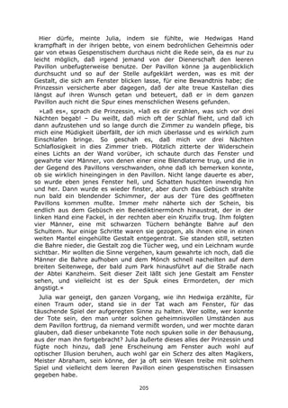 205
Hier dürfe, meinte Julia, indem sie fühlte, wie Hedwigas Hand
krampfhaft in der ihrigen bebte, von einem bedrohlichen Geheimnis oder
gar von etwas Gespenstischem durchaus nicht die Rede sein, da es nur zu
leicht möglich, daß irgend jemand von der Dienerschaft den leeren
Pavillon unbefugterweise benutze. Der Pavillon könne ja augenblicklich
durchsucht und so auf der Stelle aufgeklärt werden, was es mit der
Gestalt, die sich am Fenster blicken lasse, für eine Bewandtnis habe; die
Prinzessin versicherte aber dagegen, daß der alte treue Kastellan dies
längst auf ihren Wunsch getan und beteuert, daß er in dem ganzen
Pavillon auch nicht die Spur eines menschlichen Wesens gefunden.
»Laß es«, sprach die Prinzessin, »laß es dir erzählen, was sich vor drei
Nächten begab! – Du weißt, daß mich oft der Schlaf flieht, und daß ich
dann aufzustehen und so lange durch die Zimmer zu wandeln pflege, bis
mich eine Müdigkeit überfällt, der ich mich überlasse und es wirklich zum
Einschlafen bringe. So geschah es, daß mich vor drei Nächten
Schlaflosigkeit in dies Zimmer trieb. Plötzlich zitterte der Widerschein
eines Lichts an der Wand vorüber, ich schaute durch das Fenster und
gewahrte vier Männer, von denen einer eine Blendlaterne trug, und die in
der Gegend des Pavillons verschwanden, ohne daß ich bemerken konnte,
ob sie wirklich hineingingen in den Pavillon. Nicht lange dauerte es aber,
so wurde eben jenes Fenster hell, und Schatten huschten inwendig hin
und her. Dann wurde es wieder finster, aber durch das Gebüsch strahlte
nun bald ein blendender Schimmer, der aus der Türe des geöffneten
Pavillons kommen mußte. Immer mehr näherte sich der Schein, bis
endlich aus dem Gebüsch ein Benediktinermönch hinaustrat, der in der
linken Hand eine Fackel, in der rechten aber ein Kruzifix trug. Ihm folgten
vier Männer, eine mit schwarzen Tüchern behängte Bahre auf den
Schultern. Nur einige Schritte waren sie gezogen, als ihnen eine in einen
weiten Mantel eingehüllte Gestalt entgegentrat. Sie standen still, setzten
die Bahre nieder, die Gestalt zog die Tücher weg, und ein Leichnam wurde
sichtbar. Mir wollten die Sinne vergehen, kaum gewahrte ich noch, daß die
Männer die Bahre aufhoben und dem Mönch schnell nacheilten auf dem
breiten Seitenwege, der bald zum Park hinausführt auf die Straße nach
der Abtei Kanzheim. Seit dieser Zeit läßt sich jene Gestalt am Fenster
sehen, und vielleicht ist es der Spuk eines Ermordeten, der mich
ängstigt.«
Julia war geneigt, den ganzen Vorgang, wie ihn Hedwiga erzählte, für
einen Traum oder, stand sie in der Tat wach am Fenster, für das
täuschende Spiel der aufgeregten Sinne zu halten. Wer sollte, wer konnte
der Tote sein, den man unter solchen geheimnisvollen Umständen aus
dem Pavillon forttrug, da niemand vermißt worden, und wer mochte daran
glauben, daß dieser unbekannte Tote noch spuken solle in der Behausung,
aus der man ihn fortgebracht? Julia äußerte dieses alles der Prinzessin und
fügte noch hinzu, daß jene Erscheinung am Fenster auch wohl auf
optischer Illusion beruhen, auch wohl gar ein Scherz des alten Magikers,
Meister Abraham, sein könne, der ja oft sein Wesen treibe mit solchem
Spiel und vielleicht dem leeren Pavillon einen gespenstischen Einsassen
gegeben habe.
 