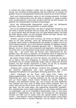 207
er schnell den Saal verlassen mußte und nur dadurch gerettet werden
konnte vom schnöden Erstickungstode, daß der Hoffourier im Vorsaal mit
geübter Faust ein wohlgesetztes Paukensolo ausführte auf seinem Rücken.
Nach zwei Unschicklichkeiten, deren er sich schuldig gemacht, fürchtete
indessen der Hofmarschall noch die dritte zu begehen, er wagte es daher
nicht, zurückzukehren in den Saal, sondern ließ sich bei dem Fürsten mit
plötzlich ihm angewandelter Krankheit entschuldigen.
Durch des Hofmarschalls Abwesenheit wurde aber die Whistpartie
zerrissen, wie sie der Fürst gewöhnlich zu spielen pflegte.
Als nun die Spieltische geordnet, war alles in gespannter Erwartung, was
der Fürst in diesem kritischen Fall tun werde. Der tat aber nichts, als daß
er, da auf seinen Wink die übrigen sich zum Spiel gesetzt hatten, die Hand
der Rätin Benzon faßte, sie zum Kanapee führte und Platz nehmen ließ,
indem er selbst sich ihr zur Seite hinsetzte.
»Unlieb«, sprach er dann sanft und leise, wie immer zur Benzon, »unlieb
wäre es mir doch gewesen, wenn der Hofmarschall erstickt wäre am
Zwieback. Doch schien er Abwesenheiten des Geistes zu haben, wie ich es
schon oftmals bemerkt, da er die Prinzessin Hedwiga ein Mädchen nannte,
und würde daher im Whist miserabel gewesen sein. – Überhaupt, liebe
Benzon, ist es mir heute recht erwünscht und angenehm, statt des Spiels
mit Ihnen hier in der Einsamkeit einige Worte vertraulich zu wechseln wie
sonst. Ach – wie sonst! Nun, Sie kennen mein Attachement für Sie,
geliebte Frau! Nie kann es aufhören, ein fürstliches Herz ist jedesmal ein
treues, sobald nicht unabwendbare Verhältnisse ein anderes gebieten.«
Bei diesen Worten küßte der Fürst der Benzon viel zärtlicher die Hand,
als es Stand, Alter und Umgebung zu erlauben schienen. Die Benzon
versicherte mit vor Freude funkelnden Augen, daß sie längst den Moment
ersehnt, mit dem Fürsten vertraulich zu reden, da sie ihm so manches
mitzuteilen habe, was ihm nicht unangenehm sein werde.
»Erfahren Sie«, sprach die Benzon, »erfahren Sie, gnädigster Herr, daß
der Geheime Legationsrat aufs neue geschrieben, daß unsere
Angelegenheit plötzlich eine günstigere Wendung genommen, daß –«
»Still«, unterbrach sie der Fürst, »still, beste Frau, nichts von
Regierungsgeschäften! Auch der Fürst trägt Schlafröcke und setzt eine
Nachtmütze auf, wenn er, beinahe erdrückt von der Last des Regierens,
sich zur Ruhe begibt, wovon freilich Friedrich der Große, König von
Preußen, eine Ausnahme machte, der, wie es Ihnen als einer belesenen
Frau bekannt sein wird, auch im Bette einen Filzhut aufsetzte. Nun, ich
meine, daß auch der Fürst immer zuviel von dem in sich trägt, was – nun!
was eben, wie die Leute sagen, das sogenannte bürgerliche Verhältnis,
Ehe, Vaterfreuden und so weiter begründet, um sich diesen Gefühlen ganz
zu entschlagen, und es ist mindestens pardonnabel, wenn er sich ihnen
überläßt in Augenblicken, da der Staat, die Vorsorge für den gehörigen
Anstand am Hofe und im Lande nicht sein ganzes Selbst in Anspruch
nimmt. – Gute Benzon! solche Augenblicke sind die jetzigen; fertig liegen
sieben Unterschriften in meinem Kabinett, und nun lassen Sie mich den
 