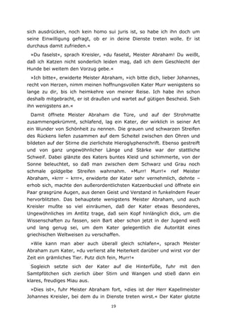 19
sich ausdrücken, noch kein homo sui juris ist, so habe ich ihn doch um
seine Einwilligung gefragt, ob er in deine Dienste treten wolle. Er ist
durchaus damit zufrieden.«
»Du faselst«, sprach Kreisler, »du faselst, Meister Abraham! Du weißt,
daß ich Katzen nicht sonderlich leiden mag, daß ich dem Geschlecht der
Hunde bei weitem den Vorzug gebe.«
»Ich bitte«, erwiderte Meister Abraham, »ich bitte dich, lieber Johannes,
recht von Herzen, nimm meinen hoffnungsvollen Kater Murr wenigstens so
lange zu dir, bis ich heimkehre von meiner Reise. Ich habe ihn schon
deshalb mitgebracht, er ist draußen und wartet auf gütigen Bescheid. Sieh
ihn wenigstens an.«
Damit öffnete Meister Abraham die Türe, und auf der Strohmatte
zusammengekrümmt, schlafend, lag ein Kater, der wirklich in seiner Art
ein Wunder von Schönheit zu nennen. Die grauen und schwarzen Streifen
des Rückens liefen zusammen auf dem Scheitel zwischen den Ohren und
bildeten auf der Stirne die zierlichste Hieroglyphenschrift. Ebenso gestreift
und von ganz ungewöhnlicher Länge und Stärke war der stattliche
Schweif. Dabei glänzte des Katers buntes Kleid und schimmerte, von der
Sonne beleuchtet, so daß man zwischen dem Schwarz und Grau noch
schmale goldgelbe Streifen wahrnahm. »Murr! Murr!« rief Meister
Abraham, »krrr – krrr«, erwiderte der Kater sehr vernehmlich, dehnte –
erhob sich, machte den außerordentlichsten Katzenbuckel und öffnete ein
Paar grasgrüne Augen, aus denen Geist und Verstand in funkelndem Feuer
hervorblitzten. Das behauptete wenigstens Meister Abraham, und auch
Kreisler mußte so viel einräumen, daß der Kater etwas Besonderes,
Ungewöhnliches im Antlitz trage, daß sein Kopf hinlänglich dick, um die
Wissenschaften zu fassen, sein Bart aber schon jetzt in der Jugend weiß
und lang genug sei, um dem Kater gelegentlich die Autorität eines
griechischen Weltweisen zu verschaffen.
»Wie kann man aber auch überall gleich schlafen«, sprach Meister
Abraham zum Kater, »du verlierst alle Heiterkeit darüber und wirst vor der
Zeit ein grämliches Tier. Putz dich fein, Murr!«
Sogleich setzte sich der Kater auf die Hinterfüße, fuhr mit den
Samtpfötchen sich zierlich über Stirn und Wangen und stieß dann ein
klares, freudiges Miau aus.
»Dies ist«, fuhr Meister Abraham fort, »dies ist der Herr Kapellmeister
Johannes Kreisler, bei dem du in Dienste treten wirst.« Der Kater glotzte
 