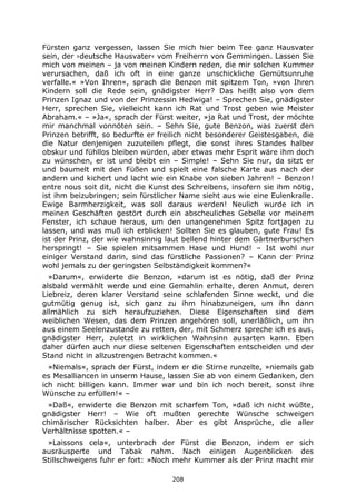 208
Fürsten ganz vergessen, lassen Sie mich hier beim Tee ganz Hausvater
sein, der ›deutsche Hausvater‹ vom Freiherrn von Gemmingen. Lassen Sie
mich von meinen – ja von meinen Kindern reden, die mir solchen Kummer
verursachen, daß ich oft in eine ganze unschickliche Gemütsunruhe
verfalle.« »Von Ihren«, sprach die Benzon mit spitzem Ton, »von Ihren
Kindern soll die Rede sein, gnädigster Herr? Das heißt also von dem
Prinzen Ignaz und von der Prinzessin Hedwiga! – Sprechen Sie, gnädigster
Herr, sprechen Sie, vielleicht kann ich Rat und Trost geben wie Meister
Abraham.« – »Ja«, sprach der Fürst weiter, »ja Rat und Trost, der möchte
mir manchmal vonnöten sein. – Sehn Sie, gute Benzon, was zuerst den
Prinzen betrifft, so bedurfte er freilich nicht besonderer Geistesgaben, die
die Natur denjenigen zuzuteilen pflegt, die sonst ihres Standes halber
obskur und fühllos bleiben würden, aber etwas mehr Esprit wäre ihm doch
zu wünschen, er ist und bleibt ein – Simple! – Sehn Sie nur, da sitzt er
und baumelt mit den Füßen und spielt eine falsche Karte aus nach der
andern und kichert und lacht wie ein Knabe von sieben Jahren! – Benzon!
entre nous soit dit, nicht die Kunst des Schreibens, insofern sie ihm nötig,
ist ihm beizubringen; sein fürstlicher Name sieht aus wie eine Eulenkralle.
Ewige Barmherzigkeit, was soll daraus werden! Neulich wurde ich in
meinen Geschäften gestört durch ein abscheuliches Gebelle vor meinem
Fenster, ich schaue heraus, um den unangenehmen Spitz fortjagen zu
lassen, und was muß ich erblicken! Sollten Sie es glauben, gute Frau! Es
ist der Prinz, der wie wahnsinnig laut bellend hinter dem Gärtnerburschen
herspringt! – Sie spielen mitsammen Hase und Hund! – Ist wohl nur
einiger Verstand darin, sind das fürstliche Passionen? – Kann der Prinz
wohl jemals zu der geringsten Selbständigkeit kommen?«
»Darum«, erwiderte die Benzon, »darum ist es nötig, daß der Prinz
alsbald vermählt werde und eine Gemahlin erhalte, deren Anmut, deren
Liebreiz, deren klarer Verstand seine schlafenden Sinne weckt, und die
gutmütig genug ist, sich ganz zu ihm hinabzuneigen, um ihn dann
allmählich zu sich heraufzuziehen. Diese Eigenschaften sind dem
weiblichen Wesen, das dem Prinzen angehören soll, unerläßlich, um ihn
aus einem Seelenzustande zu retten, der, mit Schmerz spreche ich es aus,
gnädigster Herr, zuletzt in wirklichen Wahnsinn ausarten kann. Eben
daher dürfen auch nur diese seltenen Eigenschaften entscheiden und der
Stand nicht in allzustrengen Betracht kommen.«
»Niemals«, sprach der Fürst, indem er die Stirne runzelte, »niemals gab
es Mesalliancen in unserm Hause, lassen Sie ab von einem Gedanken, den
ich nicht billigen kann. Immer war und bin ich noch bereit, sonst ihre
Wünsche zu erfüllen!« –
»Daß«, erwiderte die Benzon mit scharfem Ton, »daß ich nicht wüßte,
gnädigster Herr! – Wie oft mußten gerechte Wünsche schweigen
chimärischer Rücksichten halber. Aber es gibt Ansprüche, die aller
Verhältnisse spotten.« –
»Laissons cela«, unterbrach der Fürst die Benzon, indem er sich
ausräusperte und Tabak nahm. Nach einigen Augenblicken des
Stillschweigens fuhr er fort: »Noch mehr Kummer als der Prinz macht mir
 