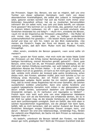 209
die Prinzessin. Sagen Sie, Benzon, wie war es möglich, daß uns eine
Tochter von dieser seltsamen Gemütsart, noch mehr von dieser
absonderlichen Krankhaftigkeit, die selbst den Leibarzt in Verlegenheit
setzt, geboren werden konnte? Hat sich die Fürstin nicht immer einer
blühenden Gesundheit erfreut, hat sie zu mystischen Nervenzufällen
inkliniert? Bin ich selbst nicht, was Leib und Seele betrifft, ein robuster
Fürst gewesen? Wie kommen wir zu dem Kinde, das, gestehen muß ich es
zu meinem bittern Leidwesen, mir oft – ganz verrückt erscheint, alles
fürstlichen Anstandes los und ledig?« – »Auch mir«, erwiderte die Benzon,
»auch mir ist der Organismus der Prinzessin unbegreiflich. – Die Mutter ist
sich immer klar, verständig, von jeder zu heftigen verderblichen
Leidenschaftlichkeit frei gewesen.« – Die letzten Worte sprach die Benzon
dumpf und leise vor sich hin, indem sie den Blick niedersenkte. »Sie
meinen die Fürstin?« fragte der Fürst mit Akzent, da es ihm nicht
anständig schien, daß dem Wort: Mutter nicht das Prädikat: Fürstin,
hinzugefügt.
»Wen sonst«, erwiderte die Benzon gespannt, »wen sonst sollte ich
meinen?«
»Hat«, sprach der Fürst weiter, »hat mich nicht der letzte fatale Zufall
der Prinzessin um den Erfolg meiner Bemühungen und die Freude ihrer
baldigen Vermählung, meinen Wünschen gemäß, gebracht? – Denn, gute
Benzon, entre nous soit dit, der Prinzessin plötzliche Katalepsie, die ich
bloß einer starken Erkältung zuschreibe, war wohl lediglich schuld an der
plötzlichen Abreise des Prinzen Hektor. – Er will abbrechen, und – juste
ciel! selbst muß ich es gestehen, ich kann es ihm nicht ganz verdenken, so
daß, verböte nicht ohnehin der Anstand jede weitre Annäherung, schon
dieses mich, den Fürsten, abhalten müßte, jetzt noch Schritte zu tun zur
Erfüllung eines Wunsches, den ich freilich sehr ungern und nur
notgedrungen aufgebe. Recht werden Sie mir nämlich geben, geliebte
Frau, daß es immer etwas Ängstliches hat mit einer Gemahlin, die solchen
wunderlichen Zufällen unterworfen. Kann eine solche fürstliche und
zugleich kataleptische Gemahlin nicht mitten in der glänzendsten Cour
davon erfaßt werden, automatisch dastehen und sämtliche würdige
Anwesende zwingen, es ihr nachzutun und regungslos zu bleiben? –
Freilich kann man wohl auch eine von einer allgemeinen Katalepsie
befallene Cour sich als die feierlichste und erhabenste denken, die es in
der Welt nur geben mag, da die leiseste Verletzung der nötigen Würde
auch dem Leichtsinnigsten unmöglich. Doch ein Gefühl, das mich eben in
solchen hausväterlichen Augenblicken, wie die jetzigen hier beim Spiel,
befällt, läßt es mich bemerken, daß ein solcher Zustand der Braut dem
fürstlichen Bräutigam einiges fröstelndes Grauen erregen kann, und
darum – Benzon! Sie sind eine liebenswürdige, verständige Frau, fänden
Sie vielleicht eine Möglichkeit, die Sache mit dem Prinzen zu redressieren,
irgendein Mittel –«
»Es bedarf«, unterbrach die Benzon lebhaft den Fürsten, »es bedarf
dessen gar nicht, gnädigster Herr! Nicht der Prinzessin Krankheit trieb den
 