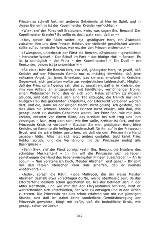 210
Prinzen so schnell fort, ein anderes Geheimnis ist hier im Spiel, und in
dieses Geheimnis ist der Kapellmeister Kreisler verflochten.«
»Wie«, rief der Fürst voll Erstaunen, »wie, was sagen Sie, Benzon? Der
Kapellmeister Kreisler? So sollte es doch wahr sein, daß er –«
»Ja«, sprach die Rätin weiter, »ja, gnädigster Herr, ein Zwiespalt
zwischen ihm und dem Prinzen Hektor, der vielleicht geschlichtet werden
sollte auf zu heroische Weise, war es, der den Prinzen entfernte.« –
»Zwiespalt«, unterbrach der Fürst die Benzon, »Zwiespalt – geschlichtet
– heroische Weise! – Der Schuß im Park – der blutige Hut! – Benzon! Es
ist ja unmöglich – der Prinz – der Kapellmeister! – Ein Duell – ein
Rencontre, beides ist ja undenkbar!« –
»So viel«, fuhr die Benzon fort, »so viel, gnädigster Herr, ist gewiß, daß
Kreisler auf der Prinzessin Gemüt nur zu mächtig einwirkte, daß jene
seltsame Angst, ja, jenes Entsetzen, das sie erst empfand in Kreislers
Gegenwart, sich gestalten wollte zur verderblichen Leidenschaft. Möglich,
daß der Prinz scharf genug sah, dies zu gewahren, daß er in Kreisler, der
ihm von Anfang an entgegentrat mit feindlicher, verhöhnender Ironie,
einen Widersacher fand, den er sich vom Halse schaffen zu müssen
glaubte, und daß hieraus sich eine Tat erzeugte, die freilich nur dem
blutigen Haß des gekränkten Ehrgefühls, der Eifersucht verziehen werden
darf, und die, Dank sei der ewigen Macht, nicht gelang. Ich gestehe, daß
dies alles die schnelle Abreise des Prinzen nicht erklärt, und daß, wie
gesagt, noch ein dunkles Geheimnis waltet. Der Prinz floh, wie mir Julia
erzählt, entsetzt vor einem Bilde, das Kreisler bei sich trug und ihm
vorzeigte. – Nun, mag dem sein, wie ihm wolle, Kreisler ist fort, und der
Prinzessin Krisis ist vorüber! – Glauben Sie mir, gnädigster Herr, blieb
Kreisler, so flammte die heftigste Leidenschaft für ihn auf in der Prinzessin
Brust, und sie wäre lieber gestorben, als daß sie dem Prinzen ihre Hand
gegeben hätte. Alles hat sich jetzt anders gestaltet, bald kehrt Prinz
Hektor zurück, und die Vermählung mit der Prinzessin endigt alle
Besorgnisse.«
»Sehn Sie«, rief der Fürst zornig, »sehn Sie, Benzon, die Insolenz des
schnöden Musikanten! – In ihn will die Prinzessin sich verlieben,
seinetwegen die Hand des liebenswürdigsten Prinzen ausschlagen! – Ah le
coquin! – Nun verstehe ich Euch, Meister Abraham, erst ganz! – Ihr sollt
mir den fatalen Menschen vom Hals schaffen, daß er niemals
wiederkehrt.« –
»Jede«, sprach die Rätin, »jede Maßregel, die der weise Meister
Abraham deshalb etwa vorschlagen dürfte, würde überflüssig sein, da das
Erforderliche deshalb schon geschehen ist. Kreisler befindet sich in der
Abtei Kanzheim, und wie mir der Abt Chrysostomus schreibt, wird er
wahrscheinlich sich entschließen, der Welt zu entsagen und in den Orden
zu treten. Die Prinzessin hat dies schon erfahren von mir zur günstigen
Stunde, und daß ich dabei keine sonderliche Gemütsbewegung der
Prinzessin gewahrte, bürgt mir dafür, daß die bedrohliche Krisis, wie
gesagt, schon vorüber.«
 