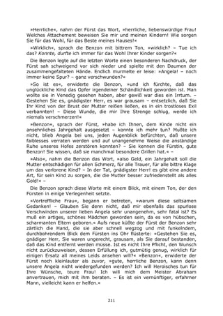 211
»Herrliche«, nahm der Fürst das Wort, »herrliche, liebenswürdige Frau!
Welches Attachement beweisen Sie mir und meinen Kindern! Wie sorgen
Sie für das Wohl, für das Beste meines Hauses!«
»Wirklich«, sprach die Benzon mit bittrem Ton, »wirklich? – Tue ich
das? Konnte, durfte ich immer für das Wohl Ihrer Kinder sorgen?«
Die Benzon legte auf die letzten Worte einen besonderen Nachdruck, der
Fürst sah schweigend vor sich nieder und spielte mit den Daumen der
zusammengefalteten Hände. Endlich murmelte er leise: »Angela! – noch
immer keine Spur? – ganz verschwunden?«
»So ist es«, erwiderte die Benzon, »und ich fürchte, daß das
unglückliche Kind das Opfer irgendeiner Schändlichkeit geworden ist. Man
wollte sie in Venedig gesehen haben, aber gewiß war dies ein Irrtum. –
Gestehen Sie es, gnädigster Herr, es war grausam – entsetzlich, daß Sie
Ihr Kind von der Brust der Mutter reißen ließen, es in ein trostloses Exil
verbannten! – Diese Wunde, die mir Ihre Strenge schlug, werde ich
niemals verschmerzen!«
»Benzon«, sprach der Fürst, »habe ich Ihnen, dem Kinde nicht ein
ansehnliches Jahrgehalt ausgesetzt – konnte ich mehr tun? Mußte ich
nicht, blieb Angela bei uns, jeden Augenblick befürchten, daß unsere
faiblesses verraten werden und auf unangenehme Weise die anständige
Ruhe unseres Hofes zerstören konnten? – Sie kennen die Fürstin, gute
Benzon! Sie wissen, daß sie manchmal besondere Grillen hat.« –
»Also«, nahm die Benzon das Wort, »also Geld, ein Jahrgehalt soll die
Mutter entschädigen für allen Schmerz, für alle Trauer, für alle bittre Klage
um das verlorene Kind? – In der Tat, gnädigster Herr! es gibt eine andere
Art, für sein Kind zu sorgen, die die Mutter besser zufriedenstellt als alles
Gold!« –
Die Benzon sprach diese Worte mit einem Blick, mit einem Ton, der den
Fürsten in einige Verlegenheit setzte.
»Vortreffliche Frau«, begann er betreten, »warum diese seltsamen
Gedanken! – Glauben Sie denn nicht, daß mir ebenfalls das spurlose
Verschwinden unserer lieben Angela sehr unangenehm, sehr fatal ist? Es
muß ein artiges, schönes Mädchen geworden sein, da es von hübschen,
scharmanten Eltern geboren.« Aufs neue küßte der Fürst der Benzon sehr
zärtlich die Hand, die sie aber schnell wegzog und mit funkelndem,
durchbohrendem Blick dem Fürsten ins Ohr flüsterte: »Gestehen Sie es,
gnädiger Herr, Sie waren ungerecht, grausam, als Sie darauf bestanden,
daß das Kind entfernt werden müsse. Ist es nicht Ihre Pflicht, den Wunsch
nicht zurückzuweisen, dessen Erfüllung ich, gutmütig genug, wirklich für
einigen Ersatz all meines Leids ansehen will?« »Benzon«, erwiderte der
Fürst noch kleinlauter als zuvor, »gute, herrliche Benzon, kann denn
unsere Angela nicht wiedergefunden werden? Ich will Heroisches tun für
Ihre Wünsche, teure Frau! Ich will mich dem Meister Abraham
anvertrauen, mich mit ihm beraten. – Es ist ein vernünftiger, erfahrner
Mann, vielleicht kann er helfen.«
 