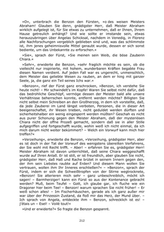 212
»O«, unterbrach die Benzon den Fürsten, »o des weisen Meisters
Abraham! Glauben Sie denn, gnädigster Herr, daß Meister Abraham
wirklich aufgelegt ist, für Sie etwas zu unternehmen, daß er Ihnen, Ihrem
Hause getreulich anhängt? Und wie sollte er imstande sein, etwas
herauszubringen über Angelas Schicksal, nachdem in Venedig, in Florenz
alle Nachforschungen vergeblich geblieben sind und, was das schlimmste
ist, ihm jenes geheimnisvolle Mittel geraubt wurde, dessen er sich sonst
bediente, um das Unbekannte zu erforschen.«
»Sie«, sprach der Fürst, »Sie meinen sein Weib, die böse Zauberin
Chiara.«
»Sehr«, erwiderte die Benzon, »sehr fraglich möchte es sein, ob die
vielleicht nur inspirierte, mit hohem, wunderbaren Kräften begabte Frau
diesen Namen verdient. Auf jeden Fall war es ungerecht, unmenschlich,
dem Meister das geliebte Wesen zu rauben, an dem er hing mit ganzer
Seele, ja, die ganz ein Teil seines Ichs war.«
»Benzon«, rief der Fürst ganz erschrocken, »Benzon, ich verstehe Sie
heute nicht! – Mir schwindelt's im Kopfe! Waren Sie selbst nicht dafür, daß
das bedrohliche Geschöpf, vermöge dessen der Meister bald alle unsere
Verhältnisse beherrschen konnte, entfernt werden möchte? Billigten Sie
nicht selbst mein Schreiben an den Großherzog, in dem ich vorstellte, daß,
da jede Zauberei im Land längst verboten, Personen, die in dieser Art
beeigenschaftet, ihr Wesen trieben, nicht geduldet werden dürften und
sicherheitshalber ein wenig eingesperrt werden müßten? Geschah es nicht
aus purer Schonung gegen den Meister Abraham, daß der mysteriösen
Chiara nicht der offne Prozeß gemacht, sondern daß sie in aller Stille
aufgegriffen und fortgeschafft wurde, wohin weiß ich nicht einmal, da ich
mich darum nicht weiter bekümmert? – Welch ein Vorwurf kann mich hier
treffen?«
»Verzeihung«, erwiderte die Benzon, »Verzeihung, gnädigster Herr, aber
es ist doch in der Tat der Vorwurf des wenigstens übereilten Verfahrens,
der Sie wohl mit Recht trifft. – Aber! – erfahren Sie es, gnädigster Herr!
Meister Abraham ist davon unterrichtet, daß seine Chiara weggeschafft
wurde auf Ihren Anlaß. Er ist still, er ist freundlich, aber glauben Sie nicht,
gnädigster Herr, daß Haß und Rache brütet in seinem Innern gegen den,
der ihm sein Liebstes raubte auf Erden? Und diesem Mann wollen Sie
vertrauen, wollen ihm Ihr Inneres erschließen?« – »Benzon«, sprach der
Fürst, indem er sich die Schweißtropfen von der Stirne wegtrocknete,
»Benzon! Sie alterieren mich sehr – ganz unbeschreiblich, möcht ich
sagen! – Barmherziger! kann ein Fürst so aus der Kontenance gebracht
werden? Muß, beim Teufel – Gott, ich glaube gar, ich fluche wie ein
Dragoner hier beim Tee! – Benzon! warum sprachen Sie nicht früher! – Er
weiß schon alles! – Im Fischerhäuschen, gerade als ich ganz außer mir
war über der Prinzessin Zustand, da floß mir das Herz, der Mund über. –
Ich sprach von Angela, entdeckte ihm – Benzon, schrecklich ist es! –
j'étais un – Esel! – Voilè tout!«
»Und er erwiderte?« So fragte die Benzon gespannt.
 