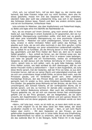 214
»Fort, ach, nur schnell fort«, rief sie dem Jäger zu, der meinte aber
lachend, das liebe Fräulein möge sich nur nicht fürchten, denn ehe ihr
etwas geschehe, müsse ihm erst das Gespenst den Hals umdrehen,
überdem habe aber wohl das unbekannte Ding, was sich in der Gegend
des Schlosses blicken lasse, Fleisch und Bein wie andere ehrliche Leute
und sei ein furchtsamer, lichtscheuer Hase.
Julia schickte ihr Mädchen, das über Kopfschmerz und Fieberfrost klagte,
zu Bette und legte ohne ihre Beihilfe die Nachtkleider an.
Nun, als sie einsam auf ihrem Zimmer, ging noch einmal alles in ihrer
Seele auf, was Hedwiga in einem Zustande zu ihr gesprochen, den sie nur
krankhafter Überspannung zuschreiben wollte. Und doch war es gewiß,
daß eben jene krankhafte Überspannung nur eine psychische Ursache
haben konnte. – Mädchen von solch unbefangenem, reinem Gemüt, wie
Julia, erraten in derlei intrikaten Fällen wohl selten das Richtige. So
glaubte auch Julia, als sie sich alles nochmals in den Sinn gerufen, nichts
anderes, als daß Hedwiga von jener entsetzlichen Leidenschaft ergriffen,
die sie selbst ihr so furchtbar, als die Ahnung davon in ihrer eignen Seele
lag, geschildert, und daß Prinz Hektor der Mann sei, dem sie ihr eignes
Selbst geopfert. – Nun, schloß sie ferner, sei, der Himmel wisse wie, der
Wahn in Hedwiga aufgestiegen, daß der Prinz in anderer Liebe befangen,
und habe sie gequält wie ein fürchterliches, rastlos sie verfolgendes
Gespenst, so daß daraus sich die heillose Zerrüttung im Innern erzeugt.
»Ach«, sprach Julia zu sich selbst, »ach, du gute liebe Hedwiga, kehrte
Prinz Hektor zurück, wie bald würdest du dich überzeugen, daß du von
deiner Freundin nichts zu befürchten!« – Doch in dem Augenblick, als Julia
diese Worte sprach, trat der Gedanke, daß der Prinz sie liebe, so aus dem
Innersten hervor, daß sie vor seiner Macht und Lebendigkeit erschrak, daß
sie sich von unnennbarer Angst erfaßt fühlte, es könne doch wahr, was die
Prinzessin glaube, und ihr Verderben gewiß sein. Jener seltsame
fremdartige Eindruck, den des Prinzen Blick, sein ganzes Wesen auf sie
gemacht, kam ihr wieder zu Sinn, jenes Entsetzen durchbebte aufs neue
ihre Glieder. Sie gedachte jenes Moments auf der Brücke, als der Prinz, sie
umschlingend, den Schwan fütterte, all der verfänglichen Worte, die er
damals sprach, und die, so harmlos ihr damals alles vorgekommen, ihr
jetzt von tieferer Bedeutung schienen. Aber auch des verhängnisvollen
Traums gedachte sie, als sie sich von eisernen Armen fest umschlungen
gefühlt und es der Prinz gewesen, der sie festgehalten, als sie dann
erwacht, den Kapellmeister im Garten erblickt und sein ganzes Wesen ihr
klar geworden und sie daran geglaubt, daß er sie schützen werde vor dem
Prinzen.
»Nein«, rief Julia laut, »nein, es ist nicht so, es kann dem nicht so sein,
es ist nicht möglich! Es ist der böse Geist der Hölle selbst, der diese
sündhaften Zweifel in mir Ärmsten aufregt! – Nein, er soll nicht Macht
haben über mich!« – Mit dem Gedanken an den Prinzen, an jene
gefahrvollen Augenblicke regte sich in Julias tiefer Brust eine Empfindung,
deren Bedrohlichkeit nur daran zu erkennen, daß sie die Scham weckte,
die das wallende Blut ihr in die Wangen, heiße Tränen ihr in die Augen
 