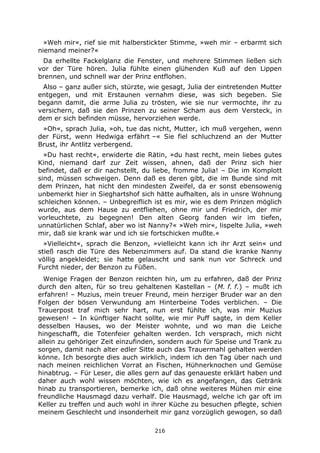 216
»Weh mir«, rief sie mit halberstickter Stimme, »weh mir – erbarmt sich
niemand meiner?«
Da erhellte Fackelglanz die Fenster, und mehrere Stimmen ließen sich
vor der Türe hören. Julia fühlte einen glühenden Kuß auf den Lippen
brennen, und schnell war der Prinz entflohen.
Also – ganz außer sich, stürzte, wie gesagt, Julia der eintretenden Mutter
entgegen, und mit Erstaunen vernahm diese, was sich begeben. Sie
begann damit, die arme Julia zu trösten, wie sie nur vermochte, ihr zu
versichern, daß sie den Prinzen zu seiner Scham aus dem Versteck, in
dem er sich befinden müsse, hervorziehen werde.
»Oh«, sprach Julia, »oh, tue das nicht, Mutter, ich muß vergehen, wenn
der Fürst, wenn Hedwiga erfährt –« Sie fiel schluchzend an der Mutter
Brust, ihr Antlitz verbergend.
»Du hast recht«, erwiderte die Rätin, »du hast recht, mein liebes gutes
Kind, niemand darf zur Zeit wissen, ahnen, daß der Prinz sich hier
befindet, daß er dir nachstellt, du liebe, fromme Julia! – Die im Komplott
sind, müssen schweigen. Denn daß es deren gibt, die im Bunde sind mit
dem Prinzen, hat nicht den mindesten Zweifel, da er sonst ebensowenig
unbemerkt hier in Sieghartshof sich hätte aufhalten, als in unsre Wohnung
schleichen können. – Unbegreiflich ist es mir, wie es dem Prinzen möglich
wurde, aus dem Hause zu entfliehen, ohne mir und Friedrich, der mir
vorleuchtete, zu begegnen! Den alten Georg fanden wir im tiefen,
unnatürlichen Schlaf, aber wo ist Nanny?« »Weh mir«, lispelte Julia, »weh
mir, daß sie krank war und ich sie fortschicken mußte.«
»Vielleicht«, sprach die Benzon, »vielleicht kann ich ihr Arzt sein« und
stieß rasch die Türe des Nebenzimmers auf. Da stand die kranke Nanny
völlig angekleidet; sie hatte gelauscht und sank nun vor Schreck und
Furcht nieder, der Benzon zu Füßen.
Wenige Fragen der Benzon reichten hin, um zu erfahren, daß der Prinz
durch den alten, für so treu gehaltenen Kastellan – (M. f. f.) – mußt ich
erfahren! – Muzius, mein treuer Freund, mein herziger Bruder war an den
Folgen der bösen Verwundung am Hinterbeine Todes verblichen. – Die
Trauerpost traf mich sehr hart, nun erst fühlte ich, was mir Muzius
gewesen! – In künftiger Nacht sollte, wie mir Puff sagte, in dem Keller
desselben Hauses, wo der Meister wohnte, und wo man die Leiche
hingeschafft, die Totenfeier gehalten werden. Ich versprach, mich nicht
allein zu gehöriger Zeit einzufinden, sondern auch für Speise und Trank zu
sorgen, damit nach alter edler Sitte auch das Trauermahl gehalten werden
könne. Ich besorgte dies auch wirklich, indem ich den Tag über nach und
nach meinen reichlichen Vorrat an Fischen, Hühnerknochen und Gemüse
hinabtrug. – Für Leser, die alles gern auf das genaueste erklärt haben und
daher auch wohl wissen möchten, wie ich es angefangen, das Getränk
hinab zu transportieren, bemerke ich, daß ohne weiteres Mühen mir eine
freundliche Hausmagd dazu verhalf. Die Hausmagd, welche ich gar oft im
Keller zu treffen und auch wohl in ihrer Küche zu besuchen pflegte, schien
meinem Geschlecht und insonderheit mir ganz vorzüglich gewogen, so daß
 