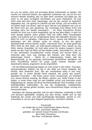 217
wir uns nie sahen, ohne auf anmutige Weise miteinander zu spielen. Sie
reichte mir manchen Bissen, der eigentlich schlechter war, als ich ihn von
meinem Meister empfing, den ich aber doch verzehrte und dabei tat, als
wenn er mir ganz vorzüglich schmeckte, aus purer Galanterie. So was
rührt wohl das Herz einer Hausmagd, und sie tat, worauf es eigentlich
abgesehen war. Ich sprang ihr nämlich auf den Schoß, und sie kratzte mir
so lieblich Kopf und Ohren, daß ich ganz Wonne und Seligkeit war und an
die Hand mich gar sehr gewöhnte, die »wochtags ihren Besen führt und
sonntags denn am besten karessiert!« – An diese freundliche Person
wandte ich mich nun in dem Augenblick, als sie aus dem Keller, in dem ich
mich gerade befand, einen großen Topf voll süßer Milch hinauftragen
wollte, und äußerte auf ihr verständliche Weise den lebhaften Wunsch, die
Milch für mich zu behalten. »Närrischer Murr«, sprach das Mädchen, die
ebensogut wie alle übrigen Leute im Hause, ja wie die ganze
Nachbarschaft meinen Namen wußte, »närrischer Murr, du willst gewiß die
Milch nicht für dich allein, du willst gewiß traktieren! Nun, behalt nur die
Milch, kleiner Graukittel, ich muß oben schon für andere sorgen!« Damit
setzte sie den Topf mit Milch auf den Boden nieder, streichelte mir, der ich
in den zierlichsten Purzelbäumen meine Freude und meinen Dank zu
erkennen gab, noch was weniges den Rücken und stieg denn die
Kellertreppe hinauf. – Merke dir, o Katerjüngling, hiebei, daß die
Bekanntschaft, ja ein gewisses sentimentell gemütliches Verhältnis mit
einer freundlichen Köchin für junge Leute unseres Standes und
Geschlechts ebenso angenehm ist als ersprießlich.
Um die Mitternachtsstunde begab ich mich hinab in den Keller. Trauriger,
herzzerreißender Anblick! Da lag in der Mitte auf einem Katafalk, der
freilich, dem einfachen Sinn, den der Verstorbene stets in sich trug,
gemäß, nur in einem Bündel Stroh bestand, die Leiche des teuern,
geliebten Freundes! – Alle Kater waren schon versammelt, wir drückten
uns, keines Wortes mächtig, die Pfoten, setzten uns, heiße Tränen in den
Augen, in einen Kreis rings um den Katafalk umher und stimmten einen
Klagegesang an, dessen die Brust durchschneidende Töne furchtbar in den
Kellergewölben widerhallten. Es war der trostloseste, entsetzlichste
Jammer, der jemals gehört worden, kein menschliches Organ vermag ihn
herauszubringen.
Nachdem der Gesang geendet, trat ein sehr hübscher, anständig in Weiß
und Schwarz gekleideter Jüngling aus dem Kreise, stellte sich an das
Kopfende der Leiche und hielt nachfolgende Standrede, welche er mir,
unerachtet er sie aus dem Stegreif gesprochen, schriftlich mitteilte.
Trauerrede
am Grabe des zu früh verblichenen Katers Muzius,
der Phil. und Gesch. Befliss.,
gehalten von seinem treuen Freunde und Bruder,
dem Kater Hinzmann,
der Poes. und Bereds. Befliss.
 