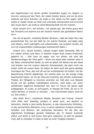 20
den Kapellmeister mit seinen großen funkelnden Augen an, begann zu
knurren, sprang auf den Tisch, der neben Kreisler stand, und von da ohne
weiteres auf seine Schulter, als wolle er ihm etwas ins Ohr sagen. Dann
setzte er wieder herab zur Erde und umkreiste schwänzelnd und knurrend
den neuen Herrn, als wolle er recht Bekanntschaft mit ihm machen.
»Gott verzeih mir«, rief Kreisler, »ich glaube gar, der kleine graue Kerl
hat Verstand und stammt aus der illustren Familie des gestiefelten Katers
her!«
»So viel ist gewiß«, erwiderte Meister Abraham, »daß der Kater Murr das
possierlichste Tier von der Welt ist, ein wahrer Pulcinell, und dabei artig
und sittsam, nicht zudringlich und unbescheiden, wie zuweilen Hunde, die
uns mit ungeschickten Liebkosungen beschwerlich fallen.«
»Indem ich«, sprach Kreisler, »diesen klugen Kater betrachte, fällt es
mir wieder schwer aufs Herz, in welchen engen Kreis unsere Erkenntnis
gebannt ist. – Wer kann es sagen, wer nur ahnen, wie weit das
Geistesvermögen der Tiere geht! – Wenn uns etwas oder vielmehr alles in
der Natur unerforschlich bleibt, so sind wir gleich mit Namen bei der Hand
und brüsten uns mit unserer albernen Schulweisheit, die eben nicht viel
weiter reicht als unsere Nase. So haben wir denn auch das ganze geistige
Vermögen der Tiere, das sich oft auf die wunderbarste Art äußert, mit der
Bezeichnung Instinkt abgefertigt. Ich möchte aber nur die einzige Frage
beantwortet haben, ob mit der Idee des Instinkts, des blinden willkürlosen
Triebes, die Fähigkeit zu träumen vereinbar sei. Daß aber zum Beispiel
Hunde mit der größten Lebhaftigkeit träumen, weiß jeder, der einen
schlafenden Jagdhund beobachtet hat, dem im Traum die ganze Jagd
aufgegangen. Er sucht, er schnuppert, er bewegt die Füße, als sei er im
vollen Rennen, er keucht, er schwitzt. – Von träumenden Katern weiß ich
zur Zeit nichts.«
»Der Kater Murr«, unterbrach Meister Abraham den Freund, »träumt
nicht allein sehr lebendig, sondern er gerät auch, wie deutlich zu
bemerken, häufig in jene sanfte Reverien, in das träumerische Hinbrüten,
in das somnambule Delirieren, kurz, in jenen seltsamen Zustand zwischen
Schlafen und Wachen, der poetischen Gemütern für die Zeit des
eigentlichen Empfanges genialer Gedanken gilt. In diesem Zustande
stöhnt und ächzt er seit kurzer Zeit ganz ungemein, so daß ich glauben
muß, daß er entweder in Liebe ist oder an einer Tragödie arbeitet.«
 