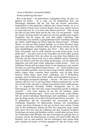 218
»Teure in Betrübnis versammelte Brüder!
Wackre hochherzige Burschen!
Was ist der Kater! – ein gebrechliches vergängliches Ding, wie alles, was
geboren auf Erden! – Ist es wahr, was die berühmtesten Ärzte und
Physiologen behaupten, daß der Tod, dem alle Kreatur unterworfen,
hauptsächlich in dem gänzlichen Aufhören alles Atmens bestehe, oh, so ist
unser biederer Freund, unser wackerer Bruder, dieser treue, tapfere Genosse
in Freud und Leid, oh, so ist unser edler Muzius gewiß tot! – Seht, da liegt
der Edle auf dem kalten Stroh und hat alle viere von sich gestreckt! – Nicht
der leiseste Atemzug stiehlt sich durch die auf ewig geschlossenen Lippen!
Eingefallen sind die Augen, die sonst bald sanftes Liebesfeuer, bald
vernichtenden Zorn strahlten in grüngleißendem Gold! Totenblässe überzieht
das Antlitz, schlaff hängen die Ohren, hängt der Schweif herab! – O Bruder
Muzius, wo sind nun deine lustigen Sprünge, wo ist deine Heiterkeit, deine
gute Laune, dein klares, fröhliches Miau, das alle Herzen erfreute, dein Mut,
deine Standhaftigkeit, deine Klugheit, dein Witz? – Alles, alles hat dir der
bittre Tod geraubt, und du weißt vielleicht nun nicht einmal genau, ob du
gelebt hast? – Und doch warst du die Gesundheit, die Kraft selbst, gerüstet
gegen alles körperliche Weh, als solltest du ewig leben! Kein Rädchen des
Uhrwerks, das dein Inneres trieb, war ja auch schadhaft, und der Todesengel
hatte sein Schwert nicht über dein Haupt geschwungen, weil das Räderwerk
abgelaufen und nicht mehr wieder aufgezogen werden konnte. – Nein! ein
feindliches Prinzip griff gewaltsam hinein in den Organismus und zerstörte
frevelnd, was noch lange hätte bestehen können. – Ja! – Noch oft hätten diese
Augen freundlich gestrahlt, noch oft wären lustige Einfalle, fröhliche Lieder
diesen Lippen, dieser erstarrten Brust entströmt, noch oft hätte dieser
Schweif, frohen Mutes innere Kraft verkündend, sich in Wellenlinien
geringelt, noch oft hätten diese Pfoten Stärke und Gewandtheit bewiesen in
den mächtigsten gewagtesten Sprüngen – und nun – Oh, kann es die Natur
zulassen, daß das, was sie auf lange Dauer mühsam konstruiert hat, vor der
Zeit zerstört werde, oder gibt es wirklich einen finstren Geist, Zufall genannt,
der in despotischer frevelnder Willkür hineingreifen darf in die
Schwingungen, die alles Sein dem ewigen Naturprinzip gemäß zu bedingen
scheinen? – O du Toter, könntest du das hier der betrübten, jedoch
lebendigen Versammlung sagen! – Doch, werte Anwesende, wackre Brüder,
laßt uns solchen tiefsinnigen Betrachtungen nicht nachhängen, sondern uns
ganz der Klage um den viel zu früh verlornen Freund Muzius zuwenden. – Es
ist gebräuchlich, daß der Trauerredner den Anwesenden die ganze
vollständige Biographie mit lobpreisenden Zusätzen und Anmerkungen
vorträgt, und dieser Gebrauch ist sehr gut, da durch einen solchen Vortrag
auch in dem betrübtesten Zuhörer der Ekel der Langeweile erregt werden
muß, dieser Ekel aber nach der Erfahrung und dem Ausspruch bewährter
Psychologen am besten jede Betrübnis zerstört, weshalb denn auf jene Weise
der Trauerredner beide Pflichten, die, dem Verewigten die gehörige Ehre zu
erweisen, und die, die Hinterlassenen zu trösten, auf einmal erfüllt. Man hat
Beispiele, und sie sind natürlich, daß der Gebeugteste nach solcher Rede
ganz vergnügt und munter von hinnen gegangen ist; über der Freude, erlöst
 