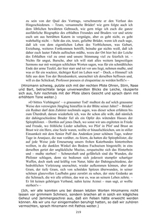 219
zu sein von der Qual des Vortrags, verschmerzte er den Verlust des
Hingeschiedenen. – Teure, versammelte Brüder! wie gern folgte auch ich
dem löblichen bewährten Gebrauch, wie gern trüge ich euch die ganze
ausführliche Biographie des erblaßten Freundes und Bruders vor und setzte
euch um aus betrübten Katern in vergnügte, aber es geht nicht, es geht
wahrhaftig nicht. – Seht das ein, teure, geliebte Brüder, wenn ich euch sage,
daß ich von dem eigentlichen Leben des Verblichenen, was Geburt,
Erziehung, weiteres Fortkommen betrifft, beinahe gar nichts weiß, daß ich
daher euch lauter Fabeln auftischen müßte, wozu der Ort hier bei der Leiche
des Erblaßten viel zu ernst und unsere Stimmung viel zu feierlich ist. –
Nichts für ungut, Bursche, aber ich will statt alles weitern langweiligen
Sermons nur mit wenigen schlichten Worten sagen, was für ein schmähliches
Ende der arme Teufel, der hier starr und tot vor uns liegt, nehmen mußte, und
was er für ein wackrer, tüchtiger Kerl im Leben war! – Doch, o Himmel! ich
falle aus dem Ton der Beredsamkeit, unerachtet ich derselben beflissen und,
will es das Schicksal, Professor poeseos et eloquentiae zu werden hoffe!« –
(Hinzmann schwieg, putzte sich mit der rechten Pfote Ohren, Stirn, Nase
und Bart, betrachtete lange unverwandten Blicks die Leiche, räusperte
sich aus, fuhr nochmals mit der Pfote übers Gesicht und sprach dann mit
erhöhtem Tone weiter.)
»O bittres Verhängnis! – o grausamer Tod! mußtest du auf solch grausame
Weise den verewigten Jüngling hinraffen in der Blüte seiner Jahre? – Brüder!
ein Redner darf dem Zuhörer nochmals sagen, was dieser schon erfahren bis
zum Überdruß, darum wiederhole ich, was ihr schon alle wißt, daß nämlich
der dahingeschiedene Bruder fiel als ein Opfer des wütenden Hasses der
Spitzphilister. – Dorthin auf jenes Dach, wo sonst wir uns ergötzten in Friede
und Freude, wo fröhliche Lieder schallten, wo Pfot' in Pfot' und Brust an
Brust wir ein Herz, eine Seele waren, wollte er hinaufschleichen, um in stiller
Einsamkeit mit dem Senior Puff das Andenken jener schönen Tage, wahrer
Tage in Aranjuez, die nun vorüber, zu feiern, da hatten die Spitzphilister, die
auf jede Weise jede Erneuerung unsers frohen Katerbundes hintertreiben
wollten, in die dunklen Winkel des Bodens Fuchseisen hingestellt; in eins
derselben geriet der unglückliche Muzius, zerquetschte sich das Hinterbein
und – mußte sterben! – Schmerzhaft und gefährlich sind die Wunden, die
Philister schlagen, denn sie bedienen sich jederzeit stumpfer schartiger
Waffen, doch stark und kräftig von Natur, hätte der Dahingeschiedene, der
bedrohlichen Verletzung unerachtet, wieder aufkommen können, aber der
Gram, der tiefe Gram, sich von schnöden Spitzen überwunden, in seiner
schönen glanzvollen Laufbahn ganz zerstört zu sehen, der stete Gedanke an
die Schmach, die wir alle erlitten, das war es, was an seinem Leben zehrte. –
Er litt keinen gehörigen Verband, nahm keine Arznei – man sagt, er wollte
sterben!« –
(Ich, wir alle konnten uns bei diesen letzten Worten Hinzmanns nicht
lassen vor grimmem Schmerz, sondern brachen all in solch ein klägliches
Geheul und Jammergeschrei aus, daß ein Felsen hätte erweicht werden
können. Als wir uns nur einigermaßen beruhigt hatten, so daß wir zuhören
vermochten, sprach Hinzmann mit Pathos weiter.)
 