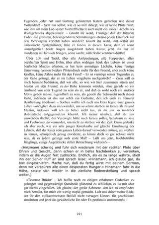 221
Tugenden jeder Art und Gattung geläuterten Katers genießen wie dieser
Vollendete! – Seht nur selbst, wie er so still daliegt, wie er keine Pfote rührt,
wie ihm all mein Lob seiner Vortrefflichkeit auch nicht ein leises Lächeln des
Wohlgefallens abgewonnen! – Glaubt ihr wohl, Traurige! daß der bitterste
Tadel, die gröbsten, beleidigendsten Schmähungen ebenso jeden Eindruck auf
den Verewigten verfehlt haben würden? Glaubt ihr wohl, daß selbst der
dämonische Spitzphilister, träte er hinein in diesen Kreis, dem er sonst
unmaßgeblich beide Augen ausgekratzt haben würde, jetzt ihn nur im
mindesten in Harnisch bringen, seine sanfte, süße Ruhe verstören dürfte?
Über Lob und Tadel, über alle Anfeindungen, alle Foppereien, allen
neckhaften Spott und Hohn, über allen widrigen Spuk des Lebens ist unser
herrlicher Muzius erhaben, er hat kein anmutiges Lächeln, keine feurige
Umarmung, keinen biedern Pfotendruck mehr für den Freund, aber auch keine
Krallen, keine Zähne mehr für den Feind! – Er ist vermöge seiner Tugenden zu
der Ruhe gelangt, der er im Leben vergebens nachgestrebt! – Zwar will es
mich beinahe bedünken, daß wir alle, so wie wir hier zusammen sitzen und
heulen um den Freund, zu der Ruhe kommen würden, ohne gerade so ein
Ausbund von aller Tugend zu sein als er, und daß es wohl noch ein anderes
Motiv geben müsse, tugendhaft zu sein, als gerade die Sehnsucht nach dieser
Ruhe, indessen ist das nur solch ein Gedanke, den ich euch zu fernerer
Bearbeitung überlasse. – Soeben wollte ich euch ans Herz legen, euer ganzes
Leben vorzüglich dazu anzuwenden, um so schön sterben zu lernen als Freund
Muzius, indessen will ich es lieber nicht tun, da ihr mir so manches
Bedenkliche entgegensetzen könntet. Ich meine nämlich, daß ihr mir
einwenden dürftet, der Verewigte hätte auch lernen sollen, behutsam zu sein
und Fuchseisen zu vermeiden, um nicht zu sterben vor der Zeit. Dann gedenke
ich aber auch, wie ein sehr junger Katerknabe auf gleiche Ermahnung des
Lehrers, daß der Kater sein ganzes Leben darauf verwenden müsse, um sterben
zu lernen, schnippisch genug erwiderte, es könne doch so gar schwer nicht
sein, da es jedem gelinge aufs erste Mal! – Laßt uns jetzt, hochbetrübte
Jünglinge, einige Augenblicke stiller Betrachtung widmen!« –
(Hinzmann schwieg und fuhr sich wiederum mit der rechten Pfote über
Ohren und Gesicht, dann schien er in tiefes Nachdenken zu versinken,
indem er die Augen fest zudrückte. Endlich, als es zu lange währte, stieß
ihn der Senior Puff an und sprach leise: »Hinzmann, ich glaube gar, du
bist eingeschlafen. Mache nur, daß du fertig wirst mit deinem Sermon,
denn wir verspüren alle einen desperaten Hunger.« Hinzmann fuhr in die
Höhe, setzte sich wieder in die zierliche Rednerstellung und sprach
weiter.)
»Teuerste Brüder! – Ich hoffte noch zu einigen erhabenen Gedanken zu
gelangen und gegenwärtige Standrede glänzend zu schließen, es ist mir aber
gar nichts eingefallen, ich glaube, der große Schmerz, den ich zu empfinden
mich bemüht, hat mich ein wenig stupid gemacht. Laßt uns daher meine Rede,
der ihr den vollkommensten Beifall nicht versagen könnet, für geschlossen
annehmen und jetzt das gewöhnliche De oder Ex profundis anstimmen!« –
 